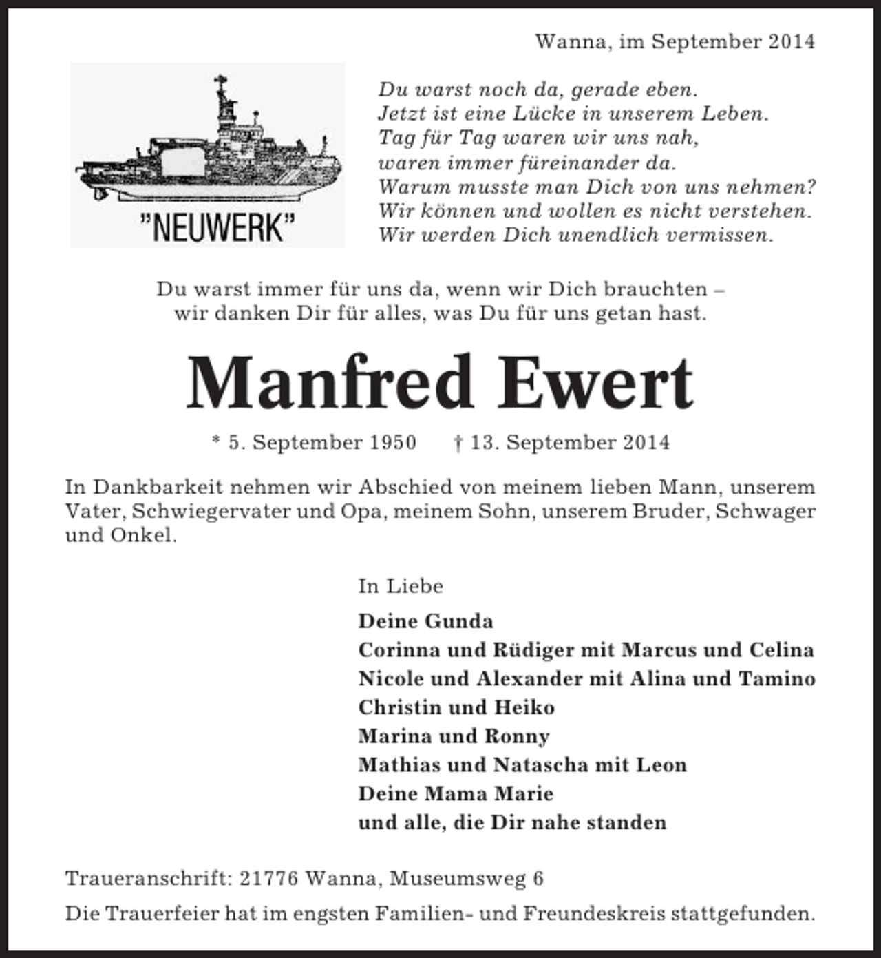 <p>Wanna, im September 2014<br />Du warst noch da, gerade eben.<br />Jetzt ist eine Lücke in unserem Leben.<br />Tag für Tag waren wir uns nah,<br />waren immer füreinander da.<br />Warum musste man Dich von uns nehmen?<br />Wir können und wollen es nicht verstehen.<br />Wir werden Dich unendlich vermissen.<br />Du warst immer für uns da, wenn wir Dich brauchten –<br />wir danken Dir für alles, was Du für uns getan hast.</p><p>Manfred Ewert<br />* 5. September 1950</p><p>† 13. September 2014</p><p>In Dankbarkeit nehmen wir Abschied von meinem lieben Mann, unserem<br />Vater, Schwiegervater und Opa, meinem Sohn, unserem Bruder, Schwager<br />und Onkel.<br />In Liebe<br />Deine Gunda<br />Corinna und Rüdiger mit Marcus und Celina<br />Nicole und Alexander mit Alina und Tamino<br />Christin und Heiko<br />Marina und Ronny<br />Mathias und Natascha mit Leon<br />Deine Mama Marie<br />und alle, die Dir nahe standen<br />Traueranschrift: 21776 Wanna, Museumsweg 6<br />Die Trauerfeier hat im engsten Familien- und Freundeskreis stattgefunden.</p>