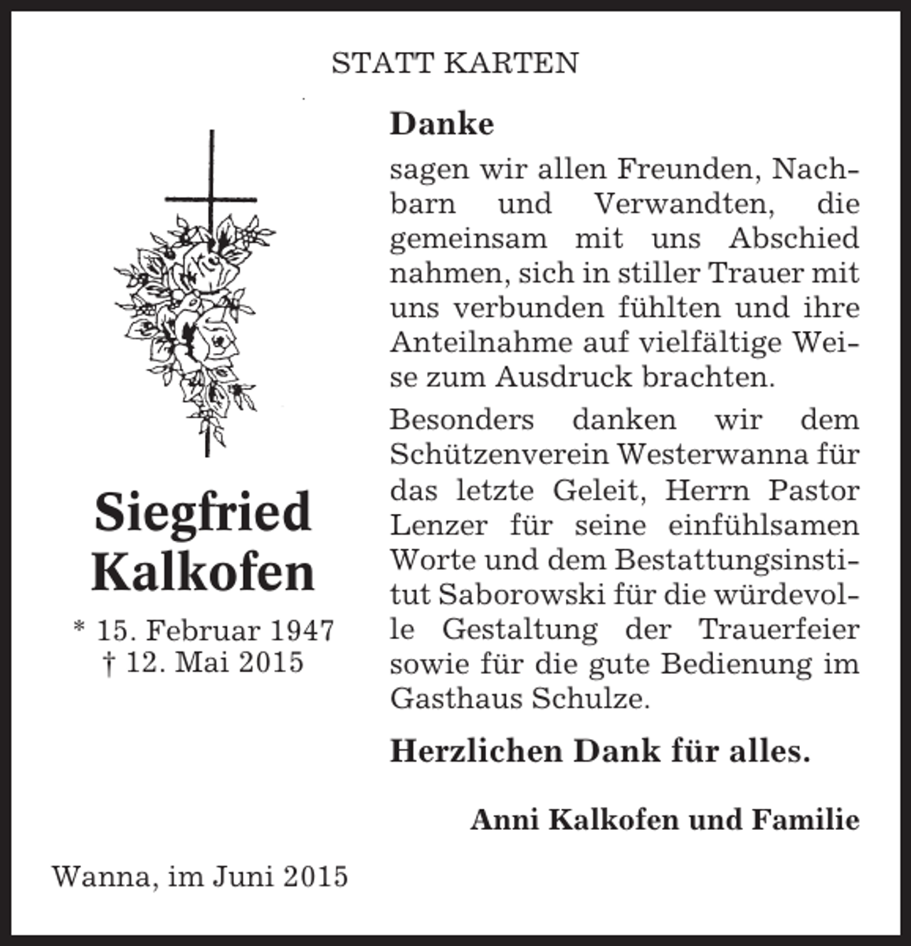 <p>STATT KARTEN</p><p>Danke</p><p>Siegfried<br />Kalkofen<br />* 15. Februar 1947<br />† 12. Mai 2015</p><p>sagen wir allen Freunden, Nachbarn und Verwandten, die<br />gemeinsam mit uns Abschied<br />nahmen, sich in stiller Trauer mit<br />uns verbunden fühlten und ihre<br />Anteilnahme auf vielfältige Weise zum Ausdruck brachten.<br />Besonders danken wir dem<br />Schützenverein Westerwanna für<br />das letzte Geleit, Herrn Pastor<br />Lenzer für seine einfühlsamen<br />Worte und dem Bestattungsinstitut Saborowski für die würdevolle Gestaltung der Trauerfeier<br />sowie für die gute Bedienung im<br />Gasthaus Schulze.</p><p>Herzlichen Dank für alles.<br />Anni Kalkofen und Familie<br />Wanna, im Juni 2015</p>