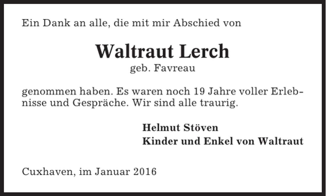 <p>Ein Dank an alle, die mit mir Abschied von</p><p>Waltraut Lerch<br />geb. Favreau<br />genommen haben. Es waren noch 19 Jahre voller Erlebnisse und Gespräche. Wir sind alle traurig.<br />Helmut Stöven<br />Kinder und Enkel von Waltraut<br />Cuxhaven, im Januar 2016</p>