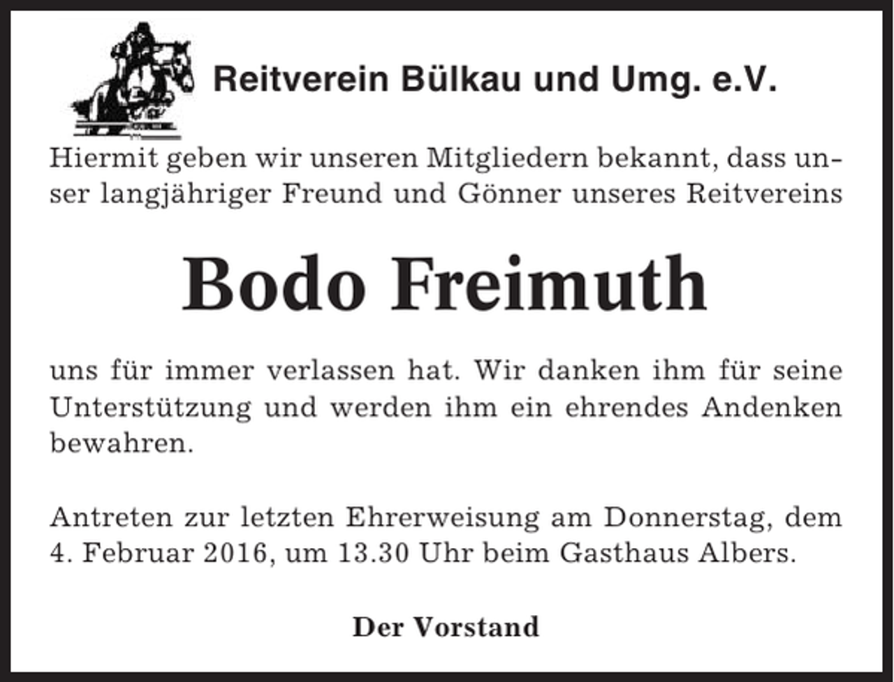 <p>Reitverein Bülkau und Umg. e.V.<br />Hiermit geben wir unseren Mitgliedern bekannt, dass unser langjähriger Freund und Gönner unseres Reitvereins</p><p>Bodo Freimuth<br />uns für immer verlassen hat. Wir danken ihm für seine<br />Unterstützung und werden ihm ein ehrendes Andenken<br />bewahren.<br />Antreten zur letzten Ehrerweisung am Donnerstag, dem<br />4. Februar 2016, um 13.30 Uhr beim Gasthaus Albers.<br />Der Vorstand</p>
