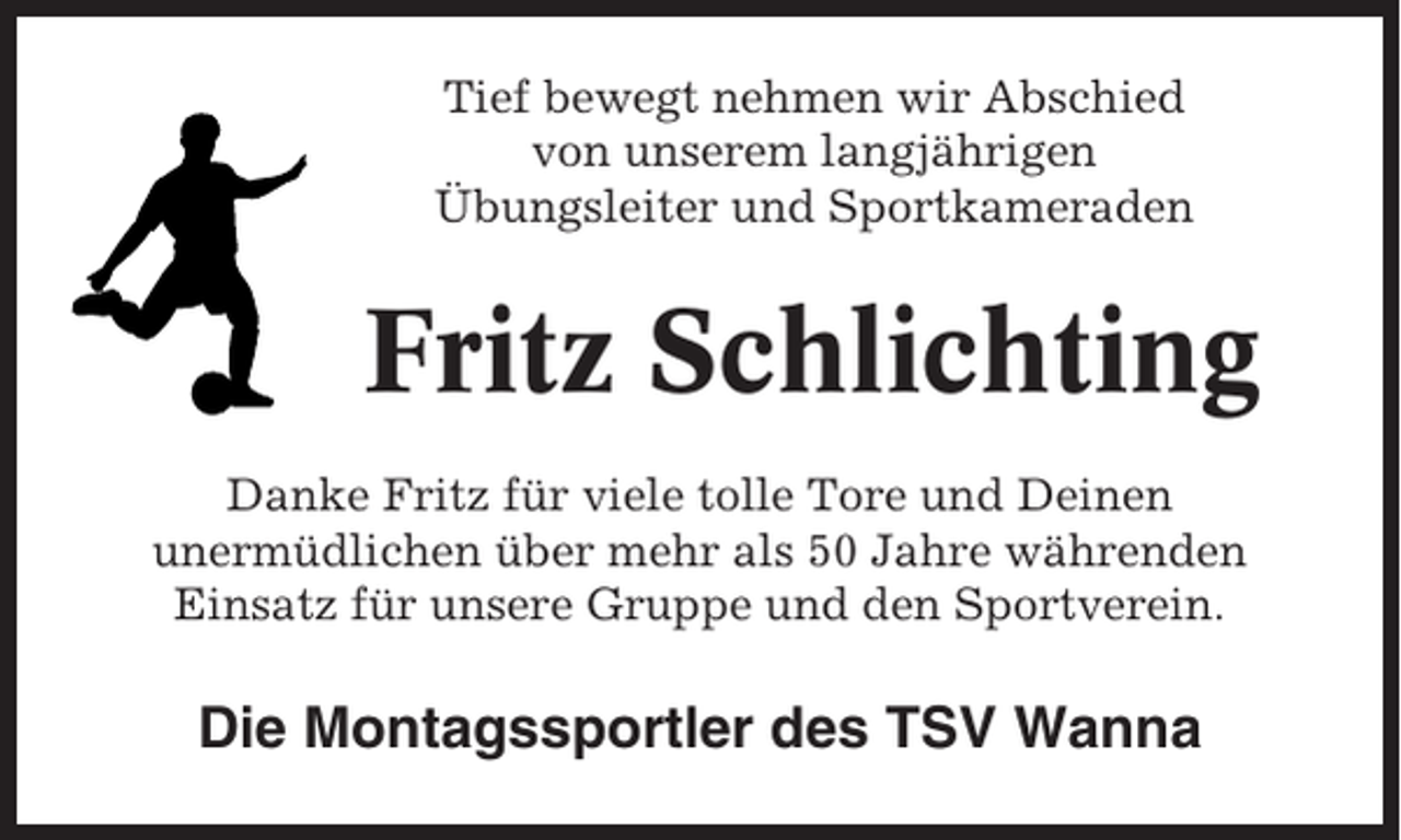 <p>Tief bewegt nehmen wir Abschied<br />von unserem langjährigen<br />Übungsleiter und Sportkameraden</p><p>Fritz Schlichting<br />Danke Fritz für viele tolle Tore und Deinen<br />unermüdlichen über mehr als 50 Jahre währenden<br />Einsatz für unsere Gruppe und den Sportverein.</p><p>Die Montagssportler des TSV Wanna</p>