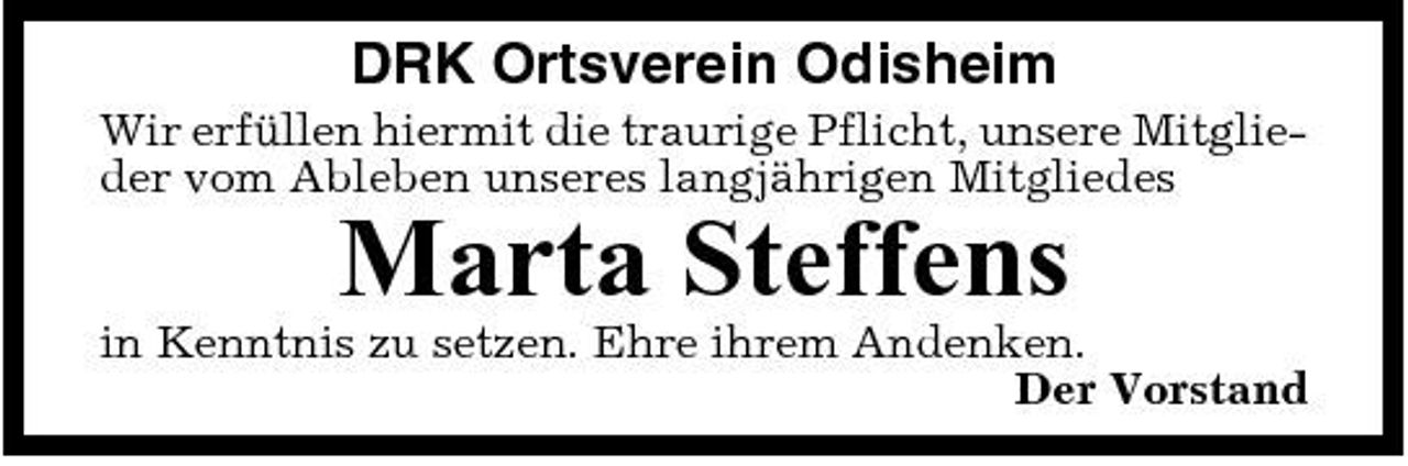 <p>DRK Ortsverein Odisheim<br />Wir erfüllen hiermit die traurige Pflicht, unsere Mitglieder vom Ableben unseres langjährigen Mitgliedes</p><p>Marta Steffens<br />in Kenntnis zu setzen. Ehre ihrem Andenken. Der Vorstand</p>