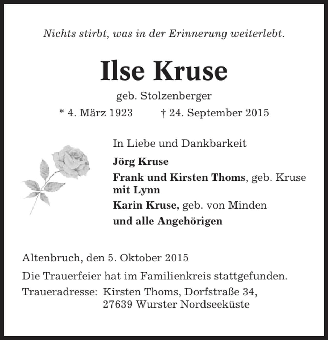 <p>Nichts stirbt, was in der Erinnerung weiterlebt.</p><p>Ilse Kruse<br />geb. Stolzenberger<br />* 4. März 1923</p><p>† 24. September 2015</p><p>In Liebe und Dankbarkeit<br />Jörg Kruse<br />Frank und Kirsten Thoms, geb. Kruse<br />mit Lynn<br />Karin Kruse, geb. von Minden<br />und alle Angehörigen</p><p>Altenbruch, den 5. Oktober 2015<br />Die Trauerfeier hat im Familienkreis stattgefunden.<br />Traueradresse: Kirsten Thoms, Dorfstraße 34,<br />27639 Wurster Nordseeküste</p>