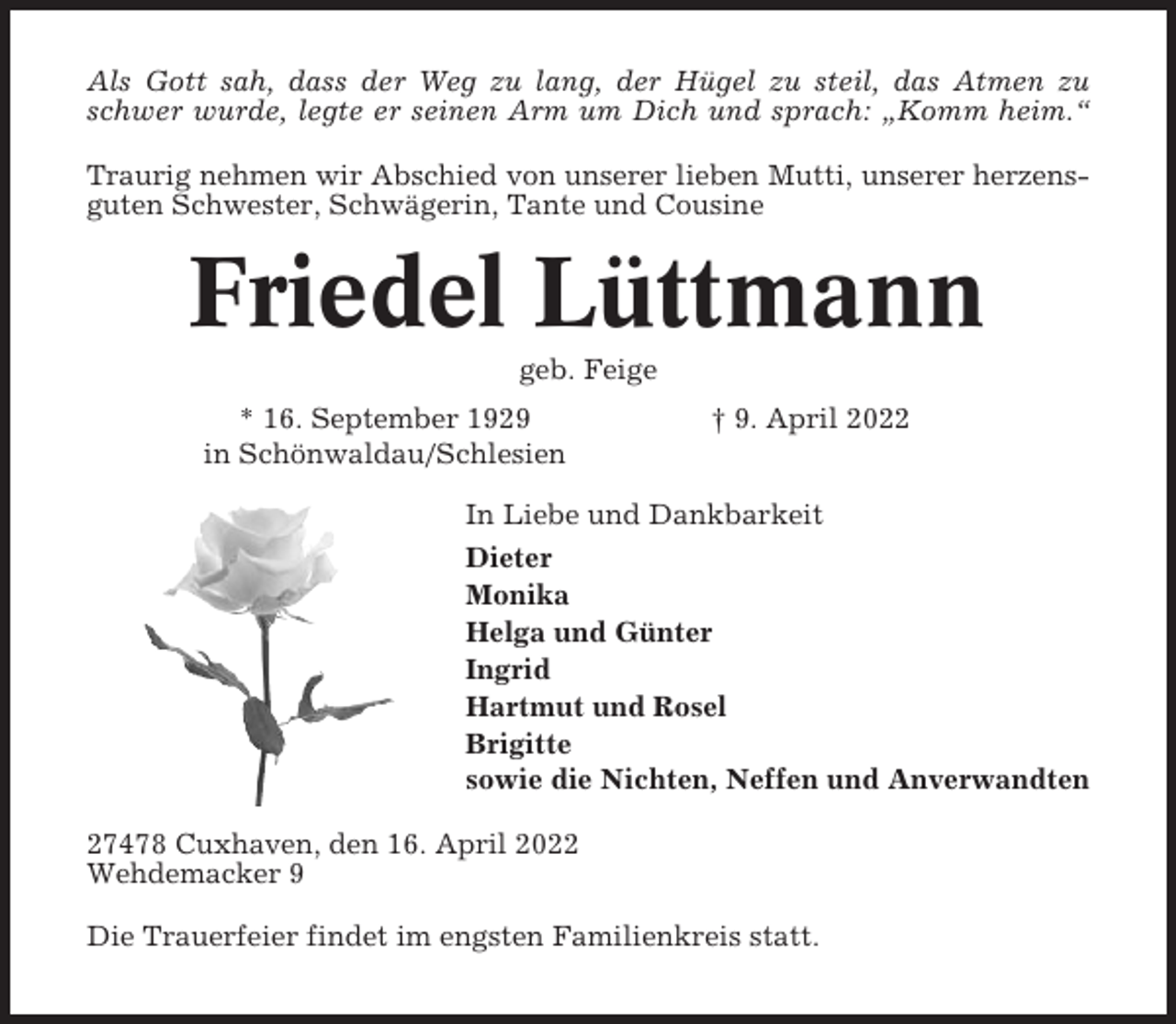 <p>Als Gott sah, dass der Weg zu lang, der Hügel zu steil, das Atmen zu<br />schwer wurde, legte er seinen Arm um Dich und sprach: „Komm heim.“<br />Traurig nehmen wir Abschied von unserer lieben Mutti, unserer herzensguten Schwester, Schwägerin, Tante und Cousine</p><p>Friedel Lüttmann<br />geb. Feige<br />* 16. September 1929<br />in Schönwaldau/Schlesien</p><p>† 9. April 2022</p><p>In Liebe und Dankbarkeit<br />Dieter<br />Monika<br />Helga und Günter<br />Ingrid<br />Hartmut und Rosel<br />Brigitte<br />sowie die Nichten, Neffen und Anverwandten<br />27478 Cuxhaven, den 16. April 2022<br />Wehdemacker 9<br />Die Trauerfeier findet im engsten Familienkreis statt.</p>