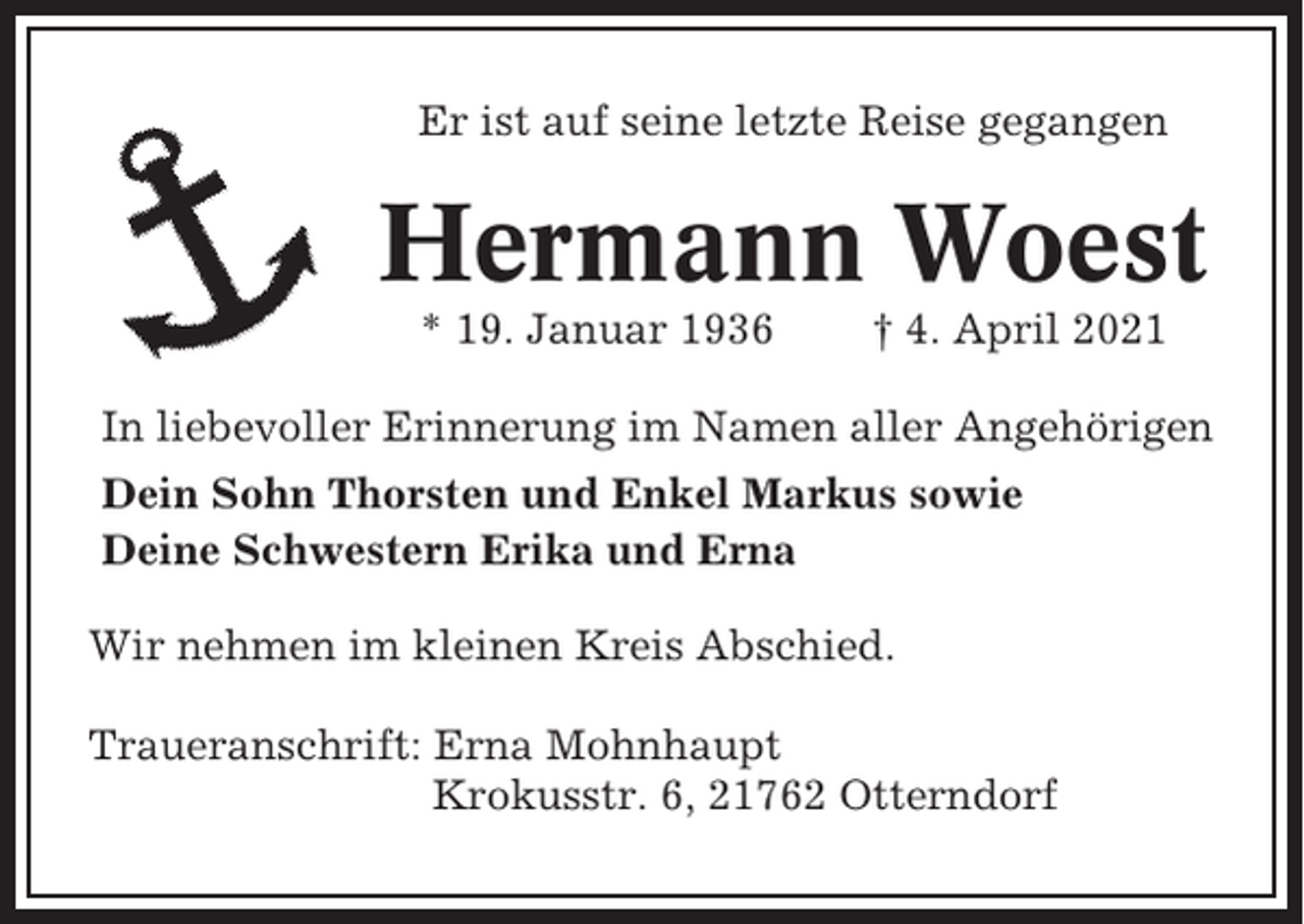 <p>Er ist auf seine letzte Reise gegangen</p><p>Hermann Woest<br />* 19. Januar 1936</p><p>† 4. April 2021</p><p>In liebevoller Erinnerung im Namen aller Angehörigen<br />Dein Sohn Thorsten und Enkel Markus sowie<br />Deine Schwestern Erika und Erna<br />Wir nehmen im kleinen Kreis Abschied.<br />Traueranschrift: Erna Mohnhaupt<br />Krokusstr. 6, 21762 Otterndorf</p>