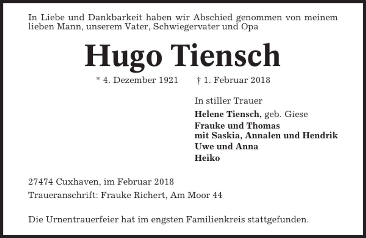 <p>In Liebe und Dankbarkeit haben wir Abschied genommen von meinem<br />lieben Mann, unserem Vater, Schwiegervater und Opa</p><p>Hugo Tiensch<br />* 4. Dezember 1921</p><p>† 1. Februar 2018<br />In stiller Trauer<br />Helene Tiensch, geb. Giese<br />Frauke und Thomas<br />mit Saskia, Annalen und Hendrik<br />Uwe und Anna<br />Heiko</p><p>27474 Cuxhaven, im Februar 2018<br />Traueranschrift: Frauke Richert, Am Moor 44<br />Die Urnentrauerfeier hat im engsten Familienkreis stattgefunden.</p>