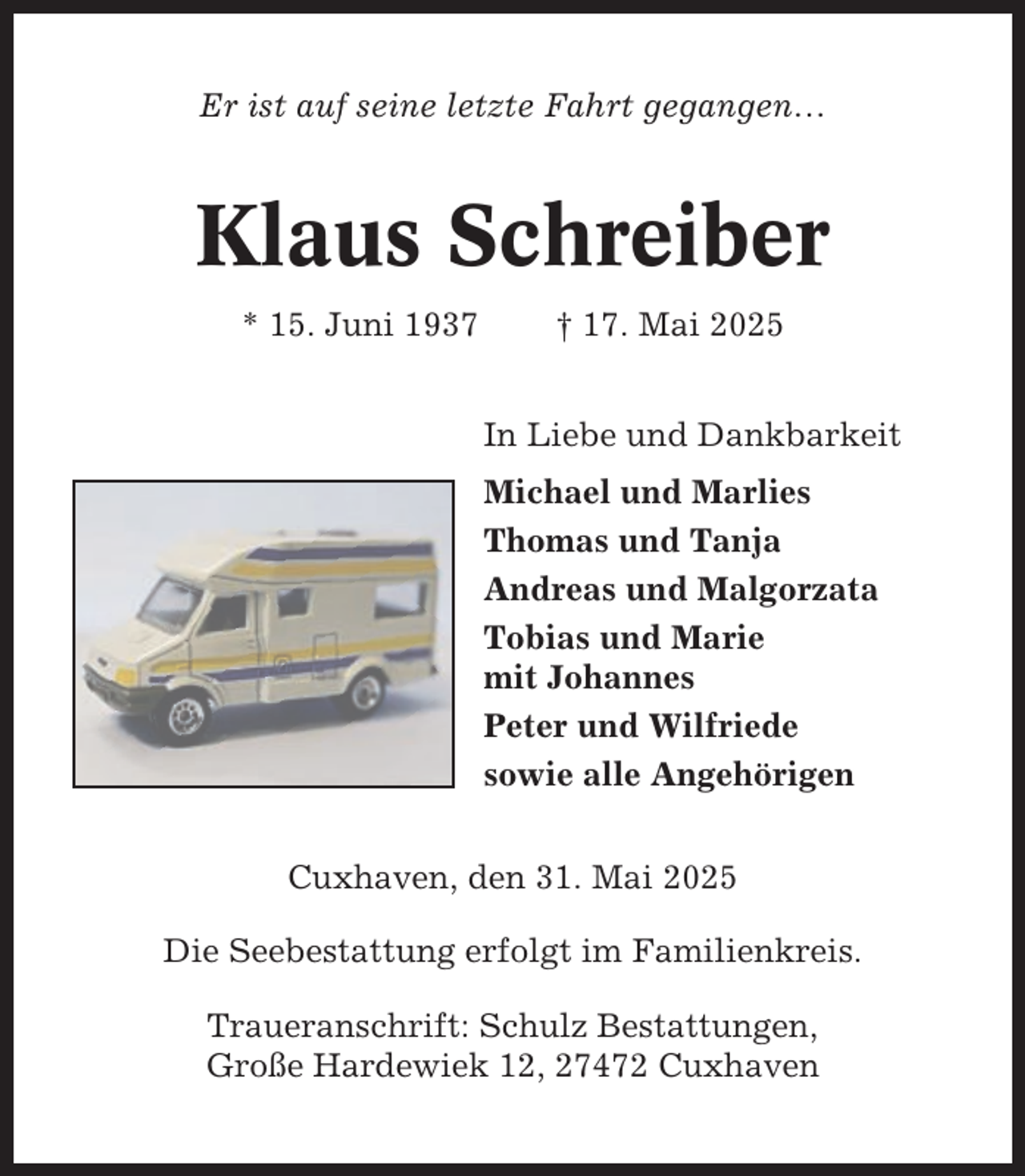 <p>Er ist auf seine letzte Fahrt gegangen…</p><p>Klaus Schreiber<br />* 15. Juni 1937</p><p>† 17. Mai 2025<br />In Liebe und Dankbarkeit<br />Michael und Marlies<br />Thomas und Tanja<br />Andreas und Malgorzata<br />Tobias und Marie<br />mit Johannes<br />Peter und Wilfriede<br />sowie alle Angehörigen</p><p>Cuxhaven, den 31. Mai 2025<br />Die Seebestattung erfolgt im Familienkreis.<br />Traueranschrift: Schulz Bestattungen,<br />Große Hardewiek 12, 27472 Cuxhaven</p>