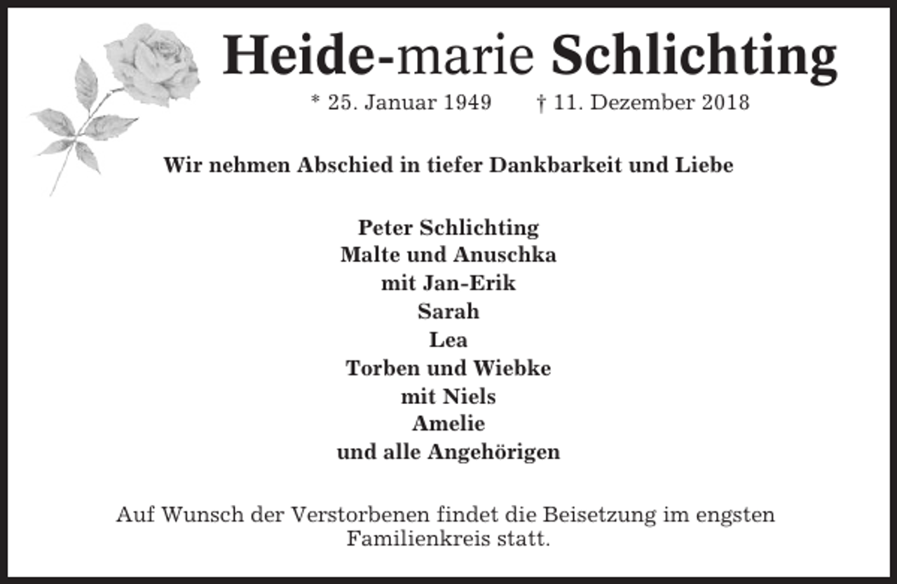 <p>Heide-marie Schlichting<br />* 25. Januar 1949</p><p>† 11. Dezember 2018</p><p>Wir nehmen Abschied in tiefer Dankbarkeit und Liebe<br />Peter Schlichting<br />Malte und Anuschka<br />mit Jan-Erik<br />Sarah<br />Lea<br />Torben und Wiebke<br />mit Niels<br />Amelie<br />und alle Angehörigen<br />Auf Wunsch der Verstorbenen findet die Beisetzung im engsten<br />Familienkreis statt.</p>