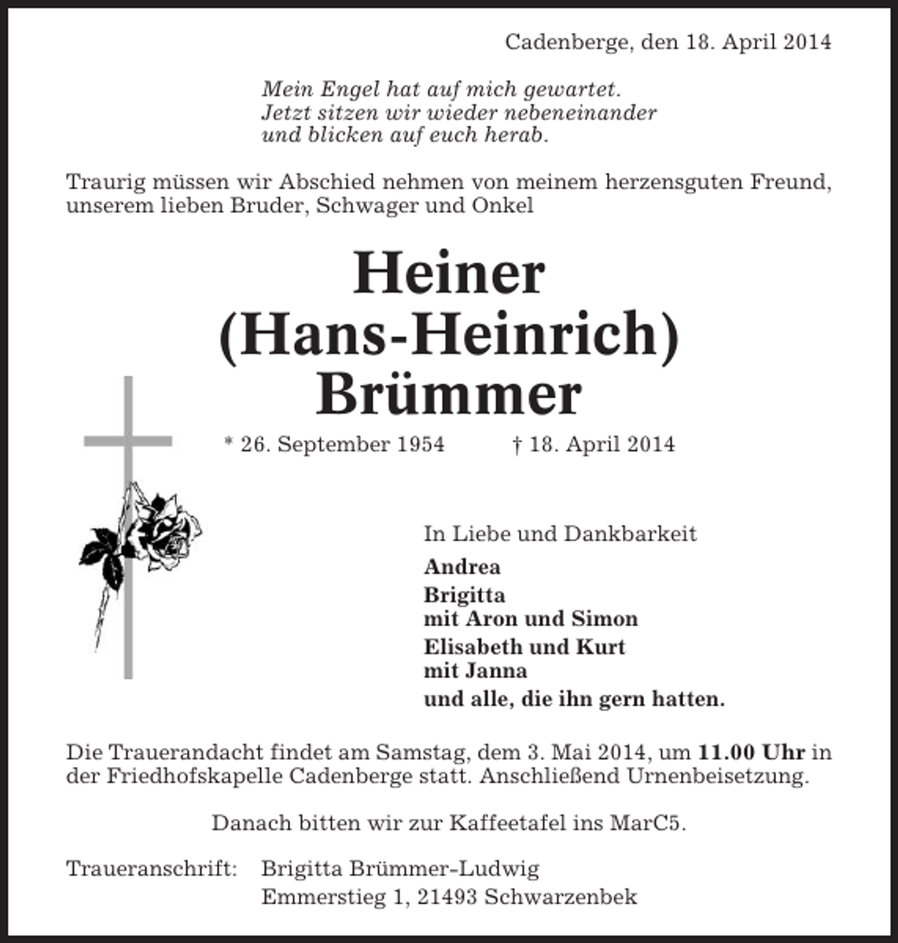 <p>Cadenberge, den 18. April 2014<br />Mein Engel hat auf mich gewartet.<br />Jetzt sitzen wir wieder nebeneinander<br />und blicken auf euch herab.<br />Traurig müssen wir Abschied nehmen von meinem herzensguten Freund,<br />unserem lieben Bruder, Schwager und Onkel</p><p>Heiner<br />(Hans-Heinrich)<br />Brümmer<br />* 26. September 1954</p><p>† 18. April 2014</p><p>In Liebe und Dankbarkeit<br />Andrea<br />Brigitta<br />mit Aron und Simon<br />Elisabeth und Kurt<br />mit Janna<br />und alle, die ihn gern hatten.<br />Die Trauerandacht findet am Samstag, dem 3. Mai 2014, um 11.00 Uhr in<br />der Friedhofskapelle Cadenberge statt. Anschließend Urnenbeisetzung.<br />Danach bitten wir zur Kaffeetafel ins MarC5.<br />Traueranschrift:</p><p>Brigitta Brümmer-Ludwig<br />Emmerstieg 1, 21493 Schwarzenbek</p>