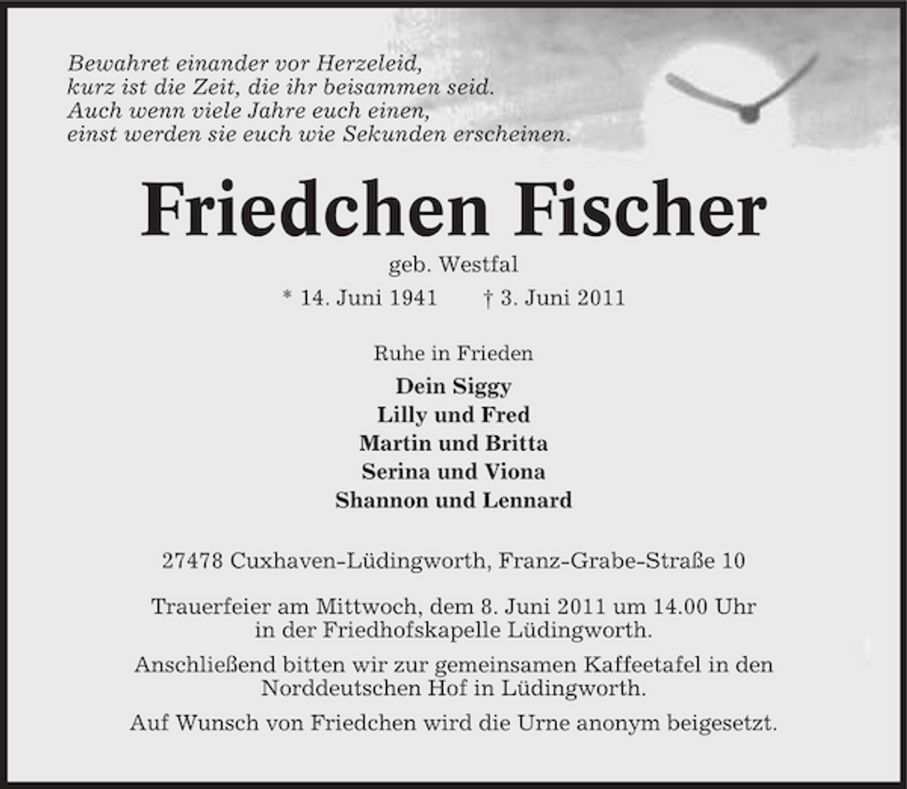 <p>Bewahret einander vor Herzeleid, kurz ist die Zeit, die ihr beisammen seid. Auch wenn viele Jahre euch einen, einst werden sie euch wie Sekunden erscheinen.</p><p>Friedchen Fischer<br />geb. Westfal * 14. Juni 1941 † 3. Juni 2011<br />Ruhe in Frieden</p><p>Dein Siggy Lilly und Fred Martin und Britta Serina und Viona Shannon und Lennard 27478 Cuxhaven-Lüdingworth, Franz-Grabe-Straße 10 Trauerfeier am Mittwoch, dem 8. Juni 2011 um 14.00 Uhr in der Friedhofskapelle Lüdingworth. Anschließend bitten wir zur gemeinsamen Kaffeetafel in den Norddeutschen Hof in Lüdingworth. Auf Wunsch von Friedchen wird die Urne anonym beigesetzt.</p>
