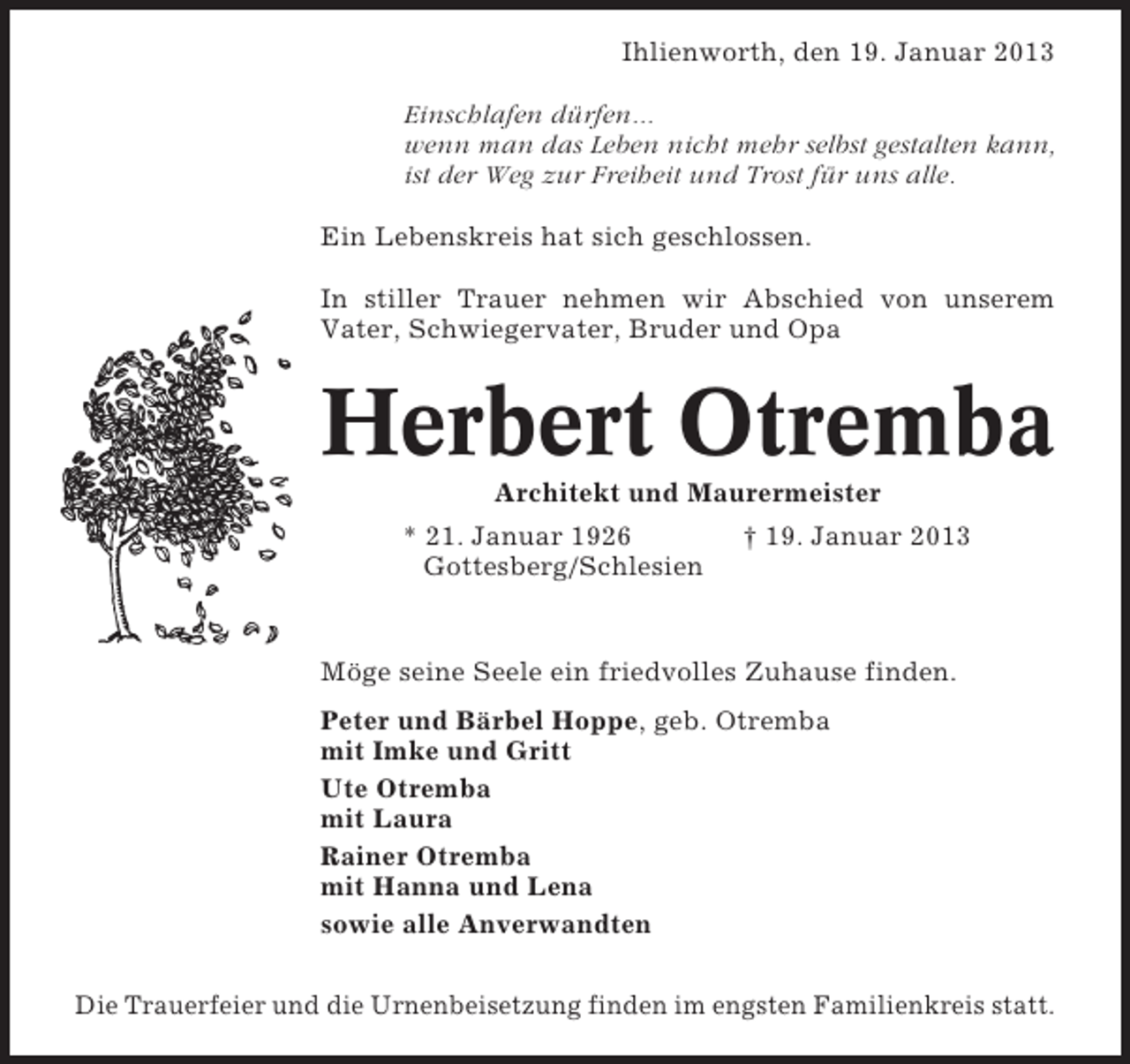 <p>Ihlienworth, den 19. Januar 2013<br />Einschlafen dürfen...<br />wenn man das Leben nicht mehr selbst gestalten kann,<br />ist der Weg zur Freiheit und Trost für uns alle.<br />Ein Lebenskreis hat sich geschlossen.<br />In stiller Trauer nehmen wir Abschied von unserem<br />Vater, Schwiegervater, Bruder und Opa</p><p>Herbert Otremba<br />Architekt und Maurermeister<br />* 21. Januar 1926<br />Gottesberg/Schlesien</p><p>† 19. Januar 2013</p><p>Möge seine Seele ein friedvolles Zuhause finden.<br />Peter und Bärbel Hoppe, geb. Otremba<br />mit Imke und Gritt<br />Ute Otremba<br />mit Laura<br />Rainer Otremba<br />mit Hanna und Lena<br />sowie alle Anverwandten<br />Die Trauerfeier und die Urnenbeisetzung finden im engsten Familienkreis statt.</p>