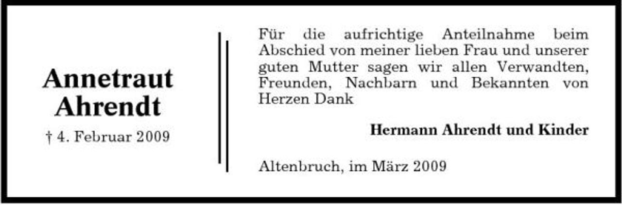 <p>Annetraut Ahrendt<br />† 4. Februar 2009</p><p>Für die aufrichtige Anteilnahme beim Abschied von meiner lieben Frau und unserer guten Mutter sagen wir allen Verwandten, Freunden, Nachbarn und Bekannten von Herzen Dank Hermann Ahrendt und Kinder Altenbruch, im März 2009</p>