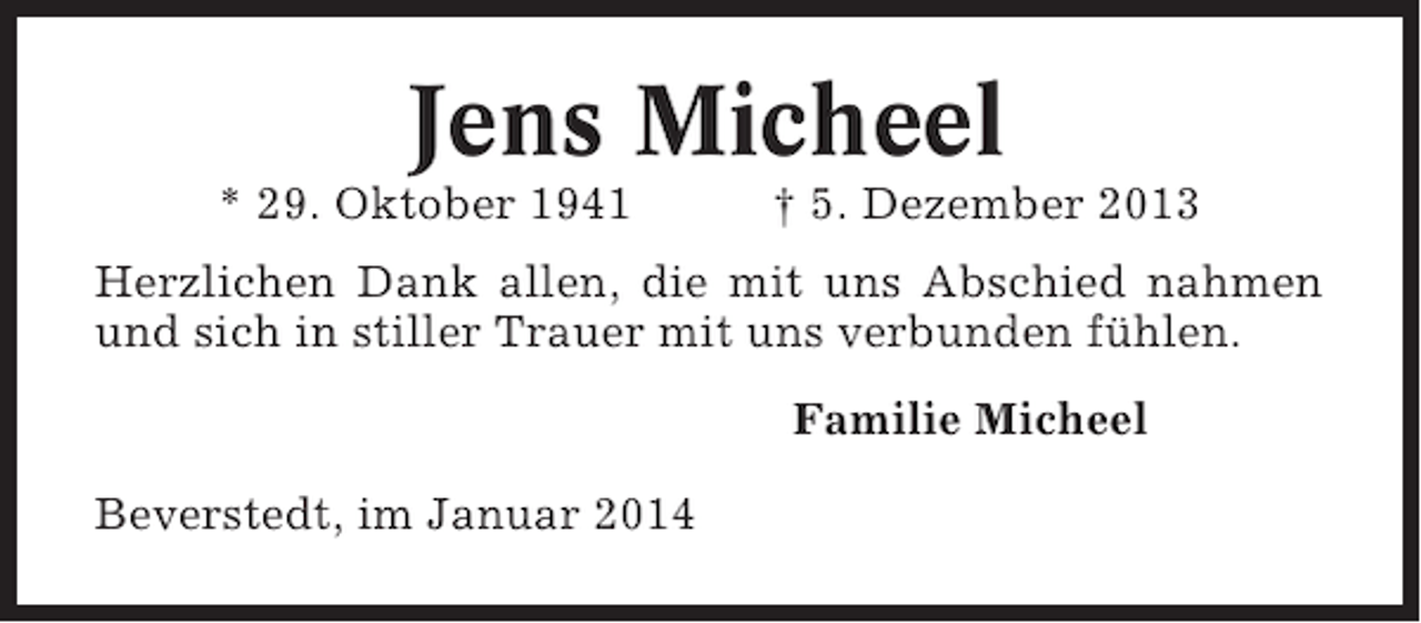 <p>Jens Micheel<br />* 29. Oktober 1941</p><p>† 5. Dezember 2013</p><p>Herzlichen Dank allen, die mit uns Abschied nahmen<br />und sich in stiller Trauer mit uns verbunden fühlen.<br />Familie Micheel<br />Beverstedt, im Januar 2014</p>
