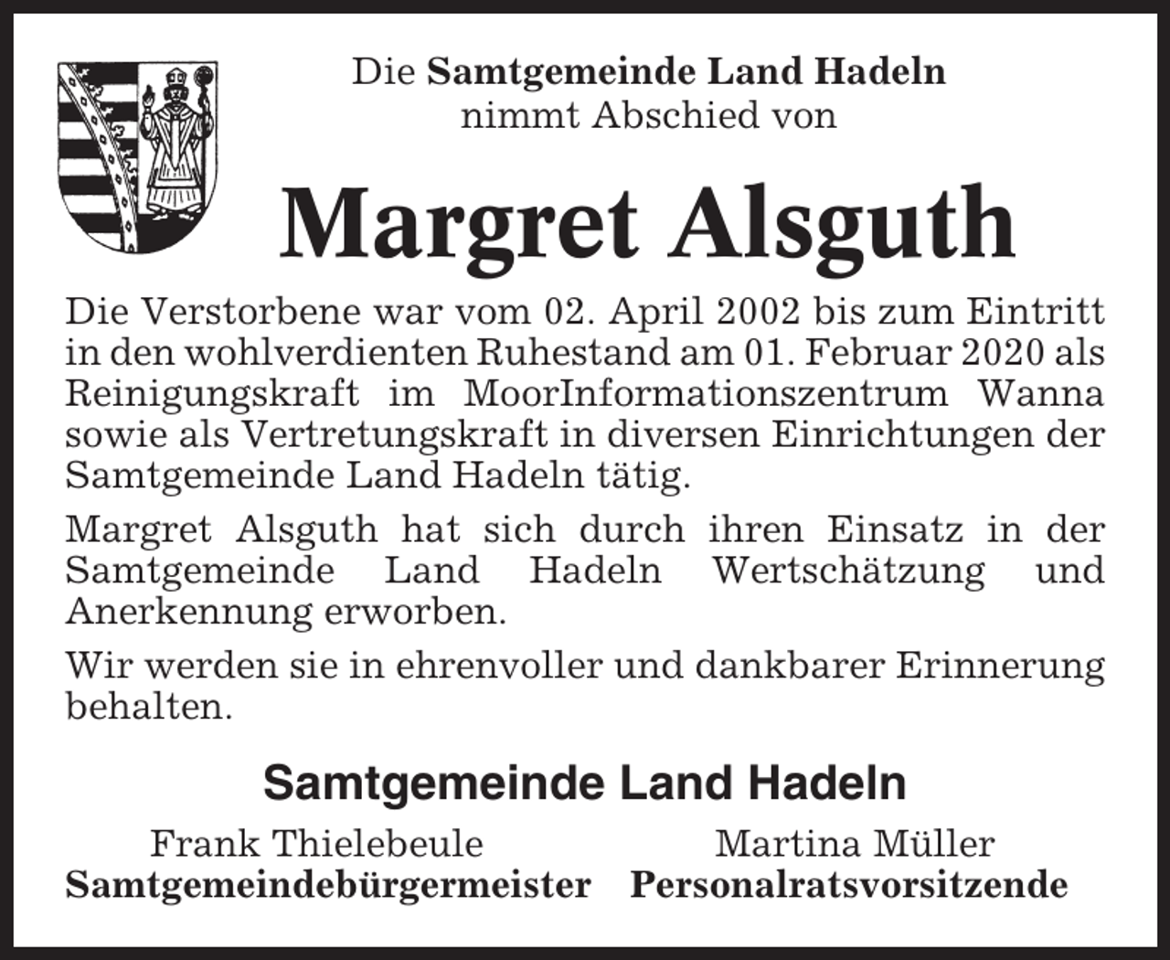 <p>Die Samtgemeinde Land Hadeln<br />nimmt Abschied von</p><p>Margret Alsguth<br />Die Verstorbene war vom 02. April 2002 bis zum Eintritt<br />in den wohlverdienten Ruhestand am 01. Februar 2020 als<br />Reinigungskraft im MoorInformationszentrum Wanna<br />sowie als Vertretungskraft in diversen Einrichtungen der<br />Samtgemeinde Land Hadeln tätig.<br />Margret Alsguth hat sich durch ihren Einsatz in der<br />Samtgemeinde Land Hadeln Wertschätzung und<br />Anerkennung erworben.<br />Wir werden sie in ehrenvoller und dankbarer Erinnerung<br />behalten.</p><p>Samtgemeinde Land Hadeln<br />Frank Thielebeule<br />Samtgemeindebürgermeister</p><p>Martina Müller<br />Personalratsvorsitzende</p>