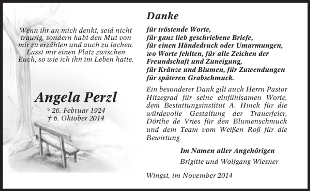 <p>Danke<br />Wenn ihr an mich denkt, seid nicht<br />traurig, sondern habt den Mut von<br />mir zu erzählen und auch zu lachen.<br />Lasst mir einen Platz zwischen<br />Euch, so wie ich ihn im Leben hatte.</p><p>Angela Perzl<br />* 26. Februar 1924<br />† 6. Oktober 2014</p><p>für tröstende Worte,<br />für ganz lieb geschriebene Briefe,<br />für einen Händedruck oder Umarmungen,<br />wo Worte fehlten, für alle Zeichen der<br />Freundschaft und Zuneigung,<br />für Kränze und Blumen, für Zuwendungen<br />für späteren Grabschmuck.<br />Ein besonderer Dank gilt auch Herrn Pastor<br />Hitzegrad für seine einfühlsamen Worte,<br />dem Bestattungsinstitut A. Hinck für die<br />würdevolle Gestaltung der Trauerfeier,<br />Dörthe de Vries für den Blumenschmuck<br />und dem Team vom Weißen Roß für die<br />Bewirtung.<br />Im Namen aller Angehörigen<br />Brigitte und Wolfgang Wiesner<br />Wingst, im November 2014</p>