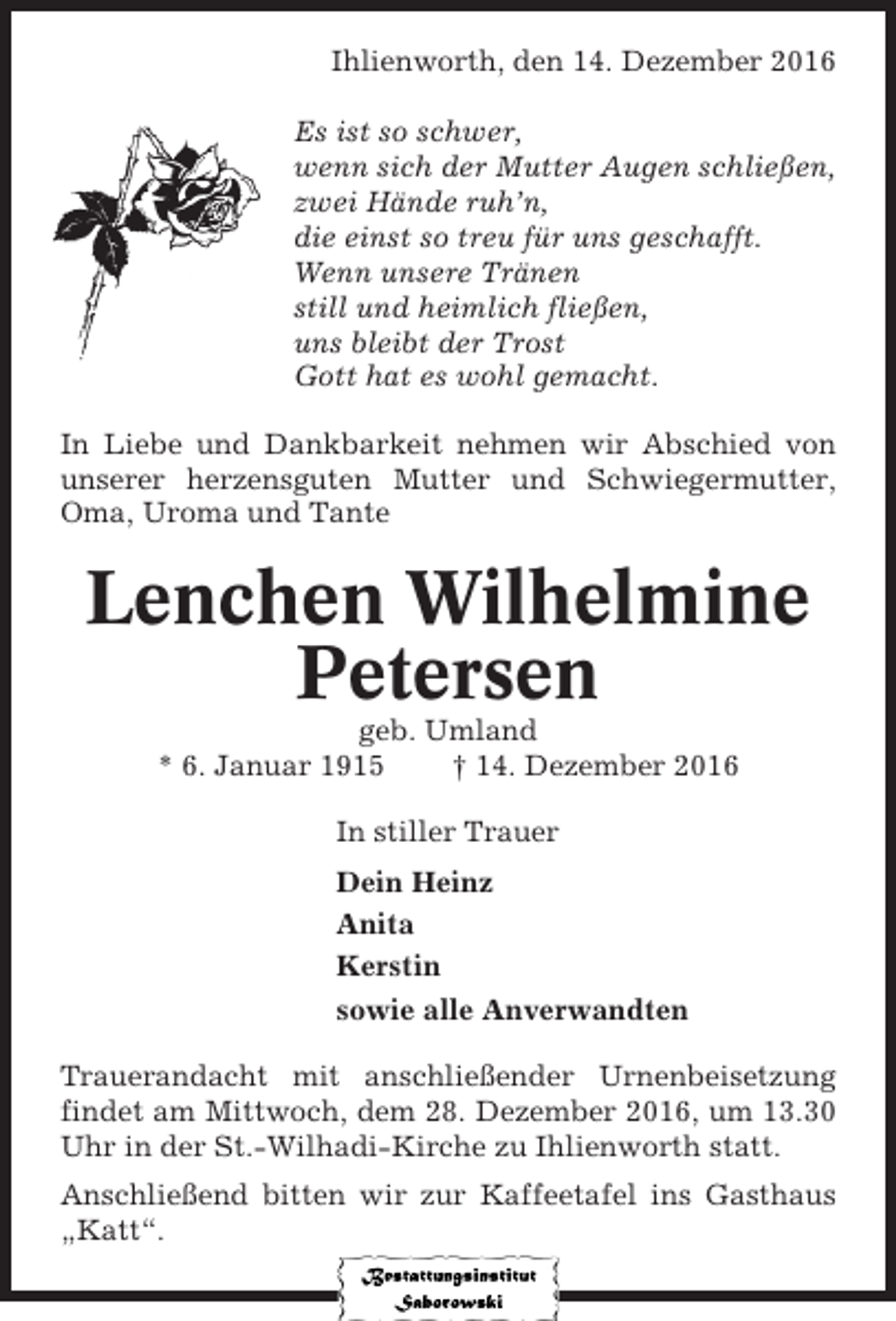 <p>Ihlienworth, den 14. Dezember 2016<br />Es ist so schwer,<br />wenn sich der Mutter Augen schließen,<br />zwei Hände ruh’n,<br />die einst so treu für uns geschafft.<br />Wenn unsere Tränen<br />still und heimlich fließen,<br />uns bleibt der Trost<br />Gott hat es wohl gemacht.<br />In Liebe und Dankbarkeit nehmen wir Abschied von<br />unserer herzensguten Mutter und Schwiegermutter,<br />Oma, Uroma und Tante</p><p>Lenchen Wilhelmine<br />Petersen<br />geb. Umland<br />* 6. Januar 1915<br />† 14. Dezember 2016<br />In stiller Trauer<br />Dein Heinz<br />Anita<br />Kerstin<br />sowie alle Anverwandten<br />Trauerandacht mit anschließender Urnenbeisetzung<br />findet am Mittwoch, dem 28. Dezember 2016, um 13.30<br />Uhr in der St.-Wilhadi-Kirche zu Ihlienworth statt.<br />Anschließend bitten wir zur Kaffeetafel ins Gasthaus<br />„Katt“.</p>