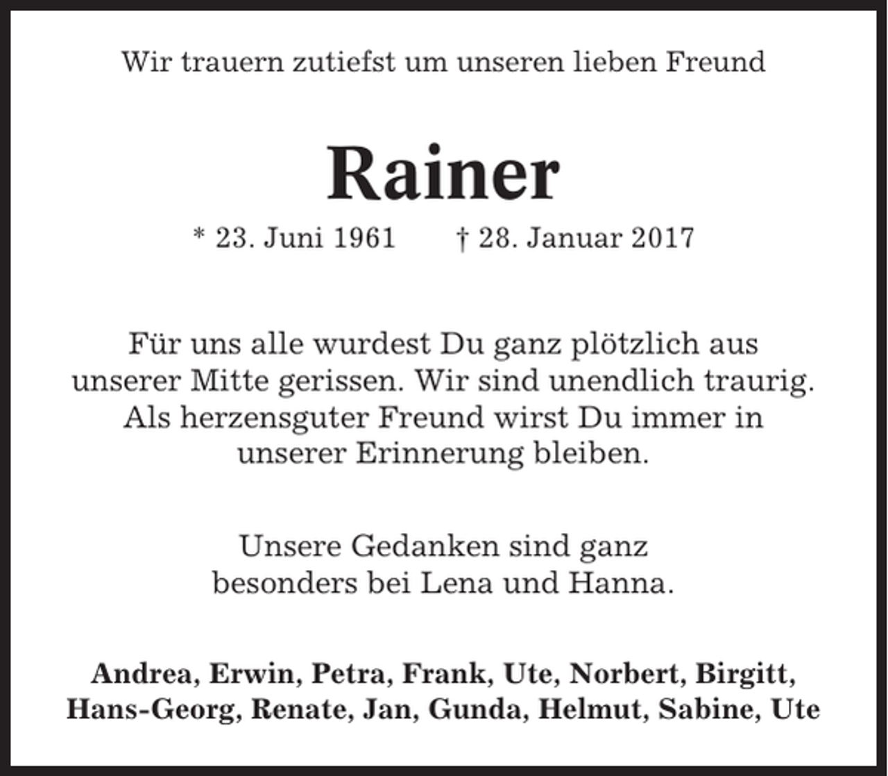 <p>Wir trauern zutiefst um unseren lieben Freund</p><p>Rainer<br />* 23. Juni 1961</p><p>† 28. Januar 2017</p><p>Für uns alle wurdest Du ganz plötzlich aus<br />unserer Mitte gerissen. Wir sind unendlich traurig.<br />Als herzensguter Freund wirst Du immer in<br />unserer Erinnerung bleiben.<br />Unsere Gedanken sind ganz<br />besonders bei Lena und Hanna.<br />Andrea, Erwin, Petra, Frank, Ute, Norbert, Birgitt,<br />Hans-Georg, Renate, Jan, Gunda, Helmut, Sabine, Ute</p>