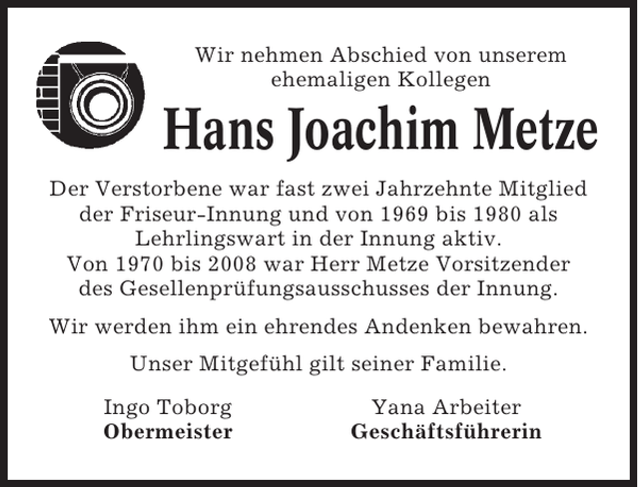 <p>Wir nehmen Abschied von unserem<br />ehemaligen Kollegen</p><p>Hans Joachim Metze<br />Der Verstorbene war fast zwei Jahrzehnte Mitglied<br />der Friseur-Innung und von 1969 bis 1980 als<br />Lehrlingswart in der Innung aktiv.<br />Von 1970 bis 2008 war Herr Metze Vorsitzender<br />des Gesellenprüfungsausschusses der Innung.<br />Wir werden ihm ein ehrendes Andenken bewahren.<br />Unser Mitgefühl gilt seiner Familie.<br />Ingo Toborg<br />Obermeister</p><p>Yana Arbeiter<br />Geschäftsführerin</p>
