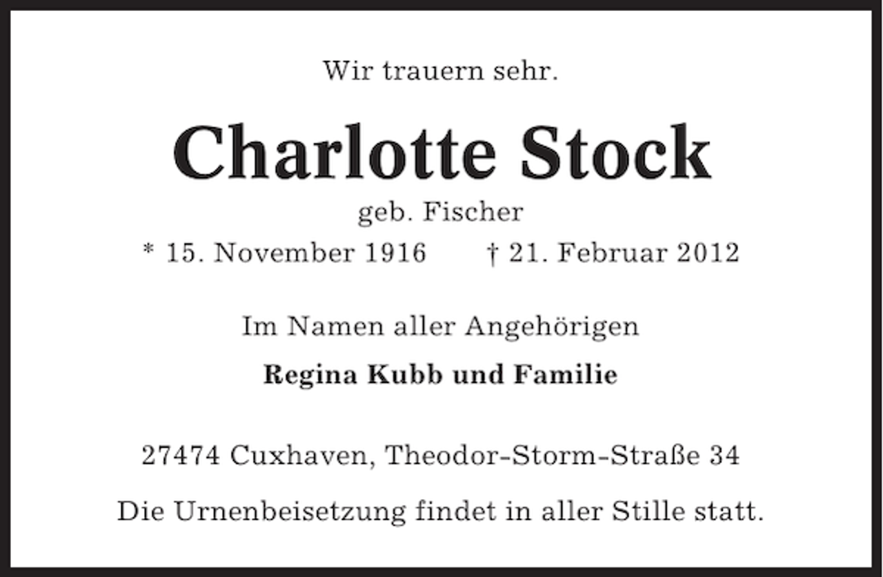 <p>Wir trauern sehr.</p><p>Charlotte Stock<br />geb. Fischer<br />* 15. November 1916<br />† 21. Februar 2012<br />Im Namen aller Angehörigen<br />Regina Kubb und Familie<br />27474 Cuxhaven, Theodor-Storm-Straße 34<br />Die Urnenbeisetzung findet in aller Stille statt.</p>