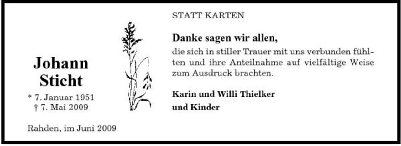 <p>STATT KARTEN</p><p>Danke sagen wir allen,</p><p>Johann Sticht<br />* 7. Januar 1951 † 7. Mai 2009 Rahden, im Juni 2009</p><p>die sich in stiller Trauer mit uns verbunden fühlten und ihre Anteilnahme auf vielfältige Weise zum Ausdruck brachten. Karin und Willi Thielker und Kinder</p>
