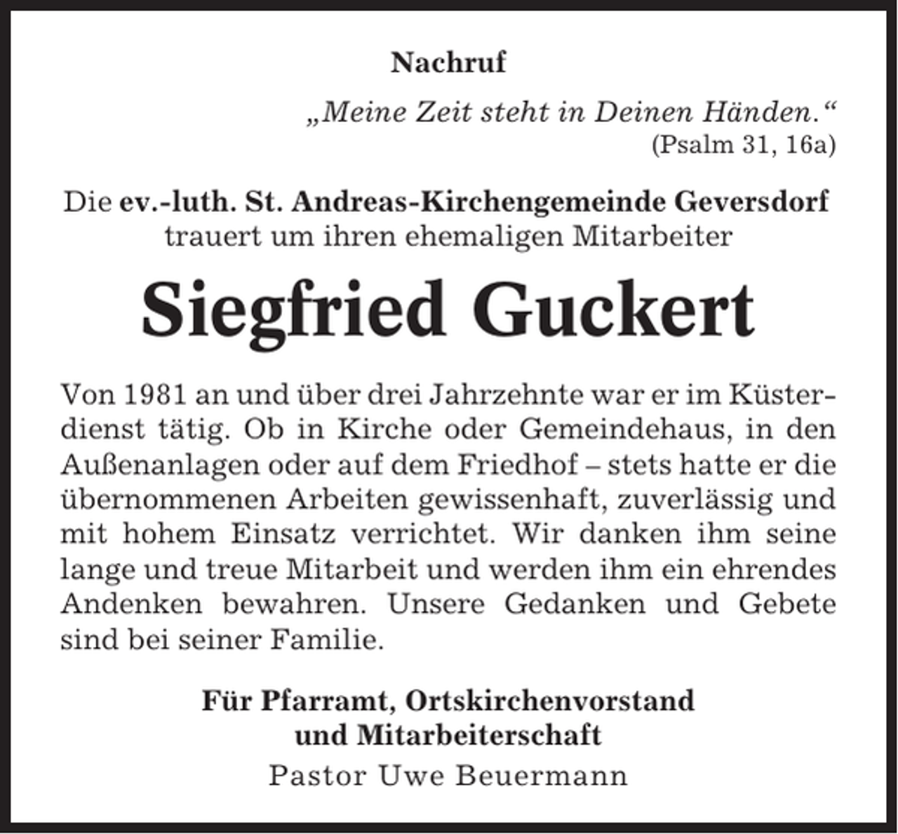 <p>Nachruf<br />„Meine Zeit steht in Deinen Händen.“<br />(Psalm 31, 16a)</p><p>Die ev.-luth. St. Andreas-Kirchengemeinde Geversdorf<br />trauert um ihren ehemaligen Mitarbeiter</p><p>Siegfried Guckert<br />Von 1981 an und über drei Jahrzehnte war er im Küsterdienst tätig. Ob in Kirche oder Gemeindehaus, in den<br />Außenanlagen oder auf dem Friedhof – stets hatte er die<br />übernommenen Arbeiten gewissenhaft, zuverlässig und<br />mit hohem Einsatz verrichtet. Wir danken ihm seine<br />lange und treue Mitarbeit und werden ihm ein ehrendes<br />Andenken bewahren. Unsere Gedanken und Gebete<br />sind bei seiner Familie.<br />Für Pfarramt, Ortskirchenvorstand<br />und Mitarbeiterschaft<br />Pastor Uwe Beuermann</p>
