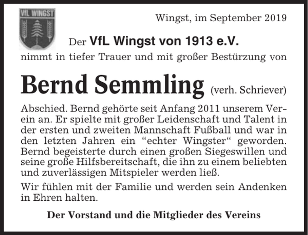 <p>Wingst, im September 2019<br />Der VfL Wingst von 1913 e.V.<br />nimmt in tiefer Trauer und mit großer Bestürzung von</p><p>Bernd Semmling</p><p>(verh. Schriever)</p><p>Abschied. Bernd gehörte seit Anfang 2011 unserem Verein an. Er spielte mit großer Leidenschaft und Talent in<br />der ersten und zweiten Mannschaft Fußball und war in<br />den letzten Jahren ein “echter Wingster“ geworden.<br />Bernd begeisterte durch einen großen Siegeswillen und<br />seine große Hilfsbereitschaft, die ihn zu einem beliebten<br />und zuverlässigen Mitspieler werden ließ.<br />Wir fühlen mit der Familie und werden sein Andenken<br />in Ehren halten.<br />Der Vorstand und die Mitglieder des Vereins</p>