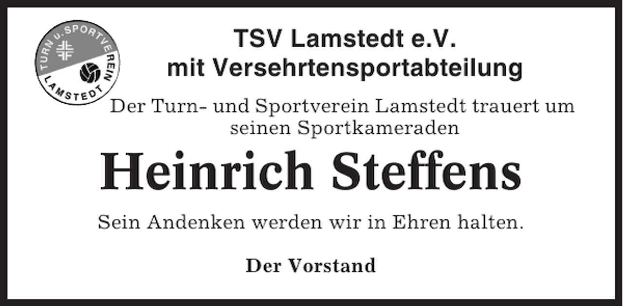<p>TSV Lamstedt e.V.<br />mit Versehrtensportabteilung<br />Der Turn- und Sportverein Lamstedt trauert um<br />seinen Sportkameraden</p><p>Heinrich Steffens<br />Sein Andenken werden wir in Ehren halten.<br />Der Vorstand</p>