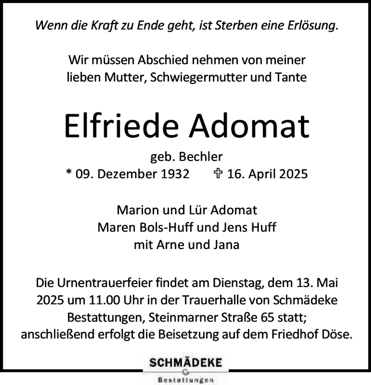 <p>Wenn die Kraft zu Ende geht, ist Sterben eine Erlösung.<br />Wir müssen Abschied nehmen von meiner<br />lieben Mutter, Schwiegermutter und Tante</p><p>Elfriede Adomat<br />geb. Bechler<br />* 09. Dezember 1932<br /> 16. April 2025<br />Marion und Lür Adomat<br />Maren Bols-Huff und Jens Huff<br />mit Arne und Jana<br />Die Urnentrauerfeier findet am Dienstag, dem 13. Mai<br />2025 um 11.00 Uhr in der Trauerhalle von Schmädeke<br />Bestattungen, Steinmarner Straße 65 statt;<br />anschließend erfolgt die Beisetzung auf dem Friedhof Döse.</p>