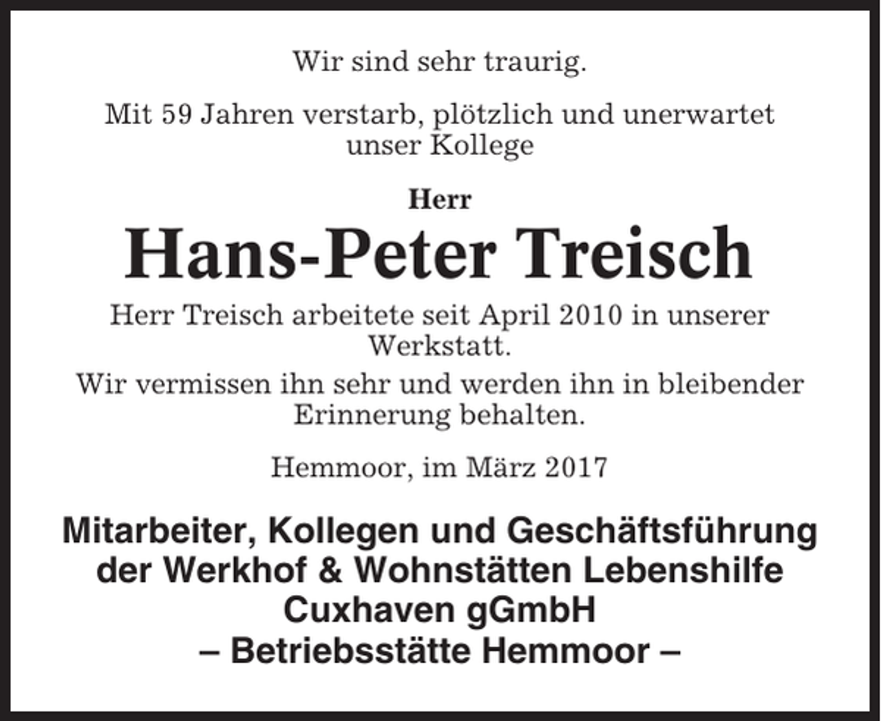 <p>Wir sind sehr traurig.<br />Mit 59 Jahren verstarb, plötzlich und unerwartet<br />unser Kollege<br />Herr</p><p>Hans-Peter Treisch<br />Herr Treisch arbeitete seit April 2010 in unserer<br />Werkstatt.<br />Wir vermissen ihn sehr und werden ihn in bleibender<br />Erinnerung behalten.<br />Hemmoor, im März 2017</p><p>Mitarbeiter, Kollegen und Geschäftsführung<br />der Werkhof &amp; Wohnstätten Lebenshilfe<br />Cuxhaven gGmbH<br />– Betriebsstätte Hemmoor –</p>