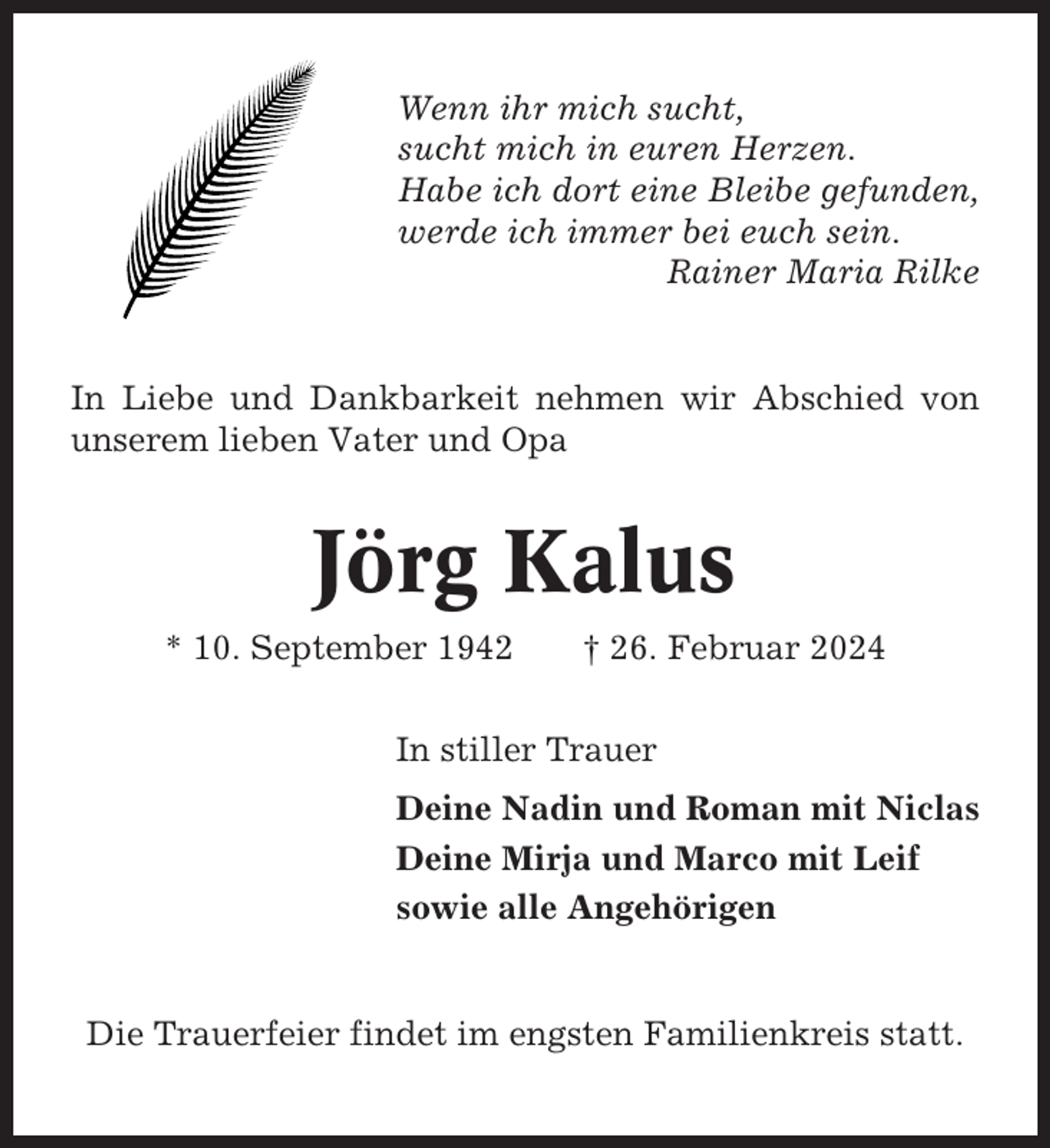<p>Wenn ihr mich sucht,<br />sucht mich in euren Herzen.<br />Habe ich dort eine Bleibe gefunden,<br />werde ich immer bei euch sein.<br />Rainer Maria Rilke</p><p>In Liebe und Dankbarkeit nehmen wir Abschied von<br />unserem lieben Vater und Opa</p><p>Jörg Kalus<br />* 10. September 1942</p><p>† 26. Februar 2024</p><p>In stiller Trauer<br />Deine Nadin und Roman mit Niclas<br />Deine Mirja und Marco mit Leif<br />sowie alle Angehörigen</p><p>Die Trauerfeier findet im engsten Familienkreis statt.</p>
