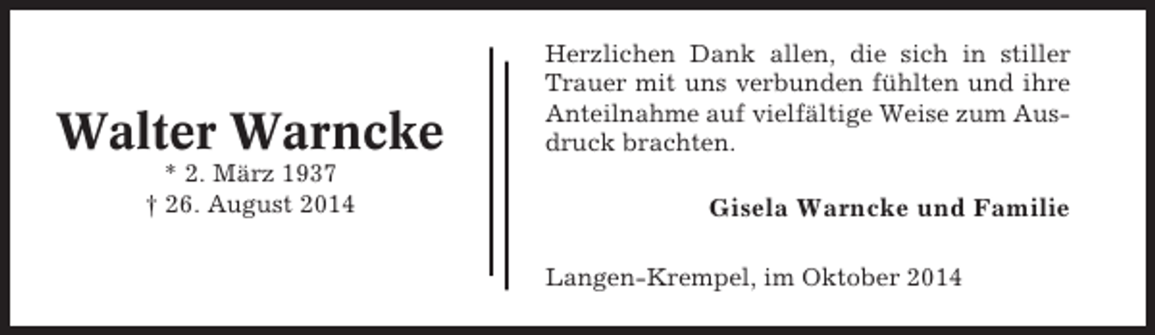 <p>Walter Warncke<br />* 2. März 1937<br />† 26. August 2014</p><p>Herzlichen Dank allen, die sich in stiller<br />Trauer mit uns verbunden fühlten und ihre<br />Anteilnahme auf vielfältige Weise zum Ausdruck brachten.</p><p>Gisela Warncke und Familie<br />Langen-Krempel, im Oktober 2014</p>