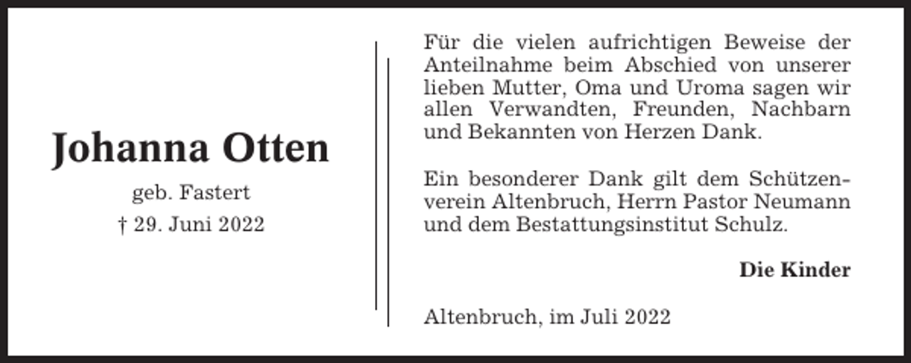 <p>Johanna Otten<br />geb. Fastert<br />† 29. Juni 2022</p><p>Für die vielen aufrichtigen Beweise der<br />Anteilnahme beim Abschied von unserer<br />lieben Mutter, Oma und Uroma sagen wir<br />allen Verwandten, Freunden, Nachbarn<br />und Bekannten von Herzen Dank.<br />Ein besonderer Dank gilt dem Schützenverein Altenbruch, Herrn Pastor Neumann<br />und dem Bestattungsinstitut Schulz.<br />Die Kinder<br />Altenbruch, im Juli 2022</p>