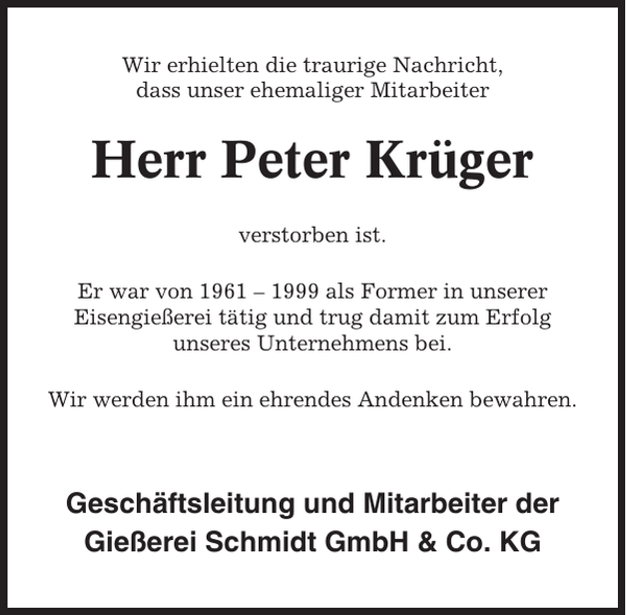 <p>Wir erhielten die traurige Nachricht,<br />dass unser ehemaliger Mitarbeiter</p><p>Herr Peter Krüger<br />verstorben ist.<br />Er war von 1961 – 1999 als Former in unserer<br />Eisengießerei tätig und trug damit zum Erfolg<br />unseres Unternehmens bei.<br />Wir werden ihm ein ehrendes Andenken bewahren.</p><p>Geschäftsleitung und Mitarbeiter der<br />Gießerei Schmidt GmbH &amp; Co. KG</p>