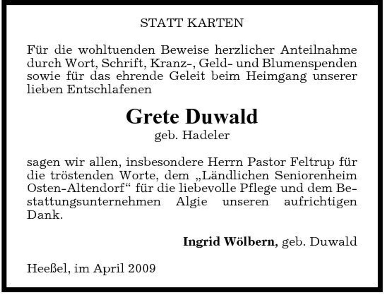 <p>STATT KARTEN Für die wohltuenden Beweise herzlicher Anteilnahme durch Wort, Schrift, Kranz-, Geld- und Blumenspenden sowie für das ehrende Geleit beim Heimgang unserer lieben Entschlafenen</p><p>Grete Duwald<br />geb. Hadeler sagen wir allen, insbesondere Herrn Pastor Feltrup für die tröstenden Worte, dem „Ländlichen Seniorenheim Osten-Altendorf“ für die liebevolle Pflege und dem Bestattungsunternehmen Algie unseren aufrichtigen Dank. Ingrid Wölbern, geb. Duwald Heeßel, im April 2009</p>