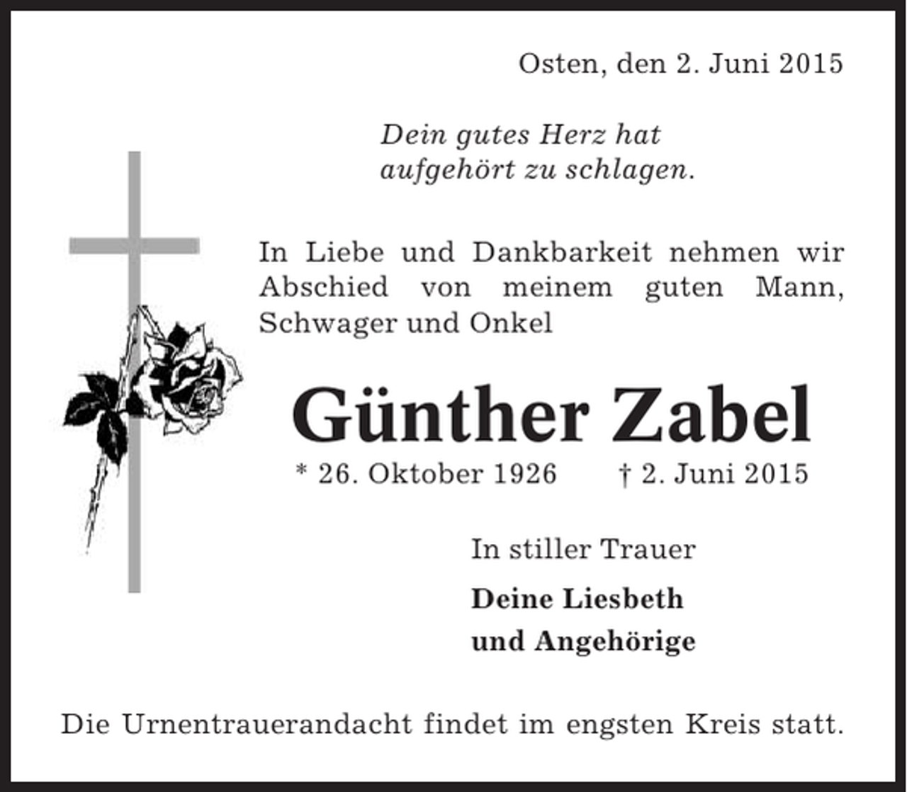 <p>Osten, den 2. Juni 2015<br />Dein gutes Herz hat<br />aufgehört zu schlagen.<br />In Liebe und Dankbarkeit nehmen wir<br />Abschied von meinem guten Mann,<br />Schwager und Onkel</p><p>Günther Zabel<br />* 26. Oktober 1926</p><p>† 2. Juni 2015</p><p>In stiller Trauer<br />Deine Liesbeth<br />und Angehörige<br />Die Urnentrauerandacht findet im engsten Kreis statt.</p>