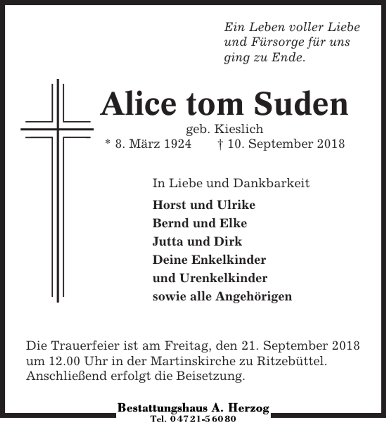 <p>Ein Leben voller Liebe<br />und Fürsorge für uns<br />ging zu Ende.</p><p>Alice tom Suden<br />geb. Kieslich<br />* 8. März 1924<br />† 10. September 2018<br />In Liebe und Dankbarkeit<br />Horst und Ulrike<br />Bernd und Elke<br />Jutta und Dirk<br />Deine Enkelkinder<br />und Urenkelkinder<br />sowie alle Angehörigen</p><p>Die Trauerfeier ist am Freitag, den 21. September 2018<br />um 12.00 Uhr in der Martinskirche zu Ritzebüttel.<br />Anschließend erfolgt die Beisetzung.</p>