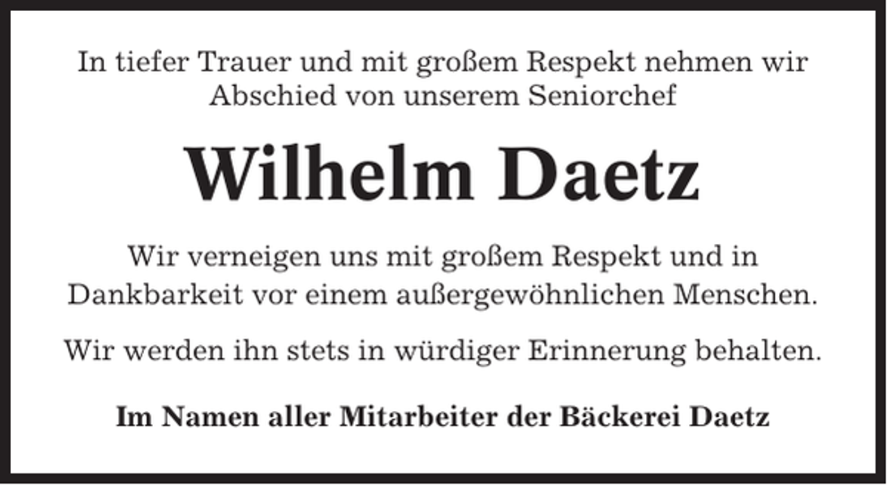 <p>In tiefer Trauer und mit großem Respekt nehmen wir<br />Abschied von unserem Seniorchef</p><p>Wilhelm Daetz<br />Wir verneigen uns mit großem Respekt und in<br />Dankbarkeit vor einem außergewöhnlichen Menschen.<br />Wir werden ihn stets in würdiger Erinnerung behalten.<br />Im Namen aller Mitarbeiter der Bäckerei Daetz</p>