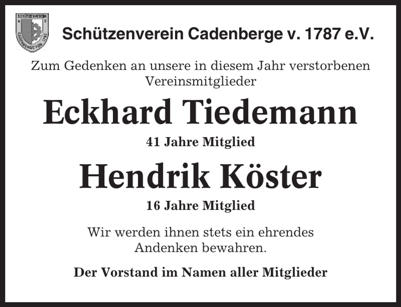 <p>Schützenverein Cadenberge v. 1787 e.V.<br />Zum Gedenken an unsere in diesem Jahr verstorbenen<br />Vereinsmitglieder</p><p>Eckhard Tiedemann<br />41 Jahre Mitglied</p><p>Hendrik Köster<br />16 Jahre Mitglied<br />Wir werden ihnen stets ein ehrendes<br />Andenken bewahren.<br />Der Vorstand im Namen aller Mitglieder</p>