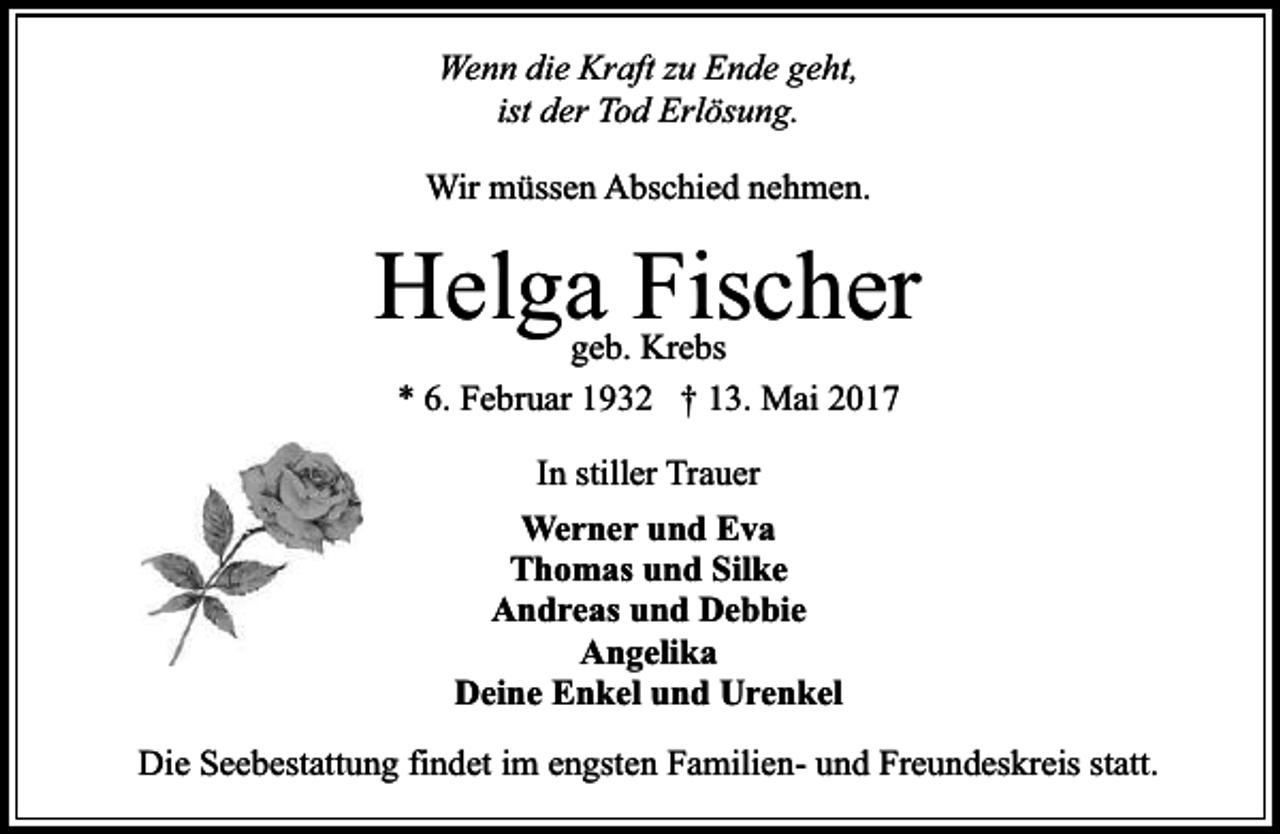 <p>Wenn die Kraft zu Ende geht,<br />ist der Tod Erlösung.<br />Wir müssen Abschied nehmen.</p><p>Helga Fischer<br />geb. Krebs<br />* 6. Februar 1932 † 13. Mai 2017<br />In stiller Trauer<br />Werner und Eva<br />Thomas und Silke<br />Andreas und Debbie<br />Angelika<br />Deine Enkel und Urenkel<br />Die Seebestattung findet im engsten Familien- und Freundeskreis statt.</p>