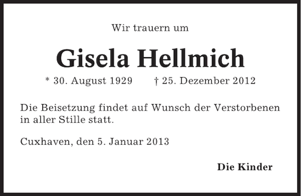 <p>Wir trauern um</p><p>Gisela Hellmich<br />* 30. August 1929</p><p>† 25. Dezember 2012</p><p>Die Beisetzung findet auf Wunsch der Verstorbenen<br />in aller Stille statt.<br />Cuxhaven, den 5. Januar 2013<br />Die Kinder</p>