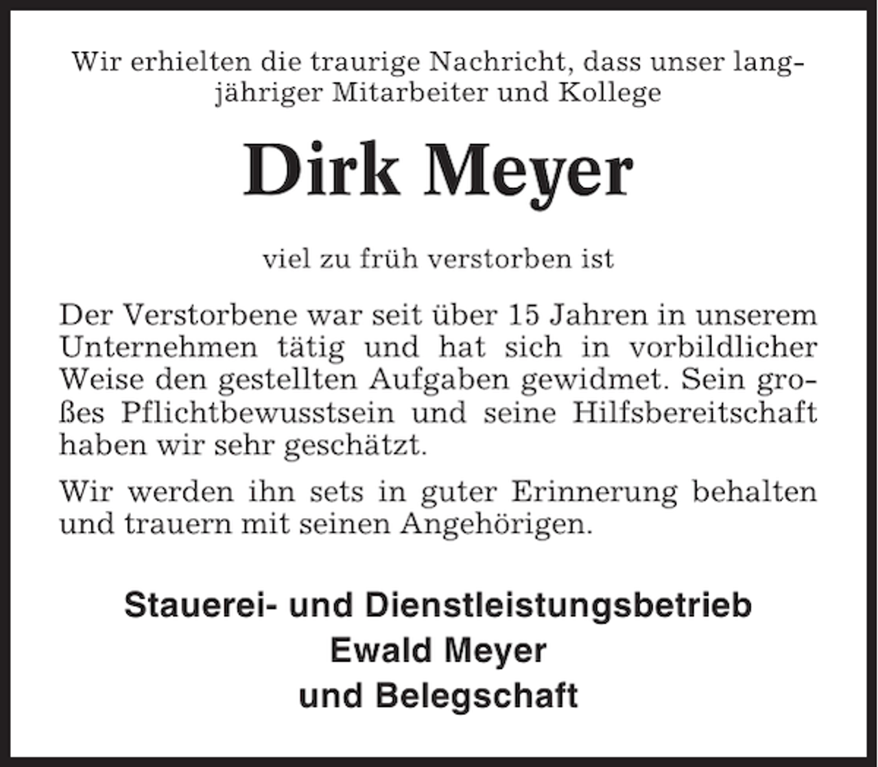 <p>Wir erhielten die traurige Nachricht, dass unser langjähriger Mitarbeiter und Kollege</p><p>Dirk Meyer<br />viel zu früh verstorben ist</p><p>Der Verstorbene war seit über 15 Jahren in unserem<br />Unternehmen tätig und hat sich in vorbildlicher<br />Weise den gestellten Aufgaben gewidmet. Sein großes Pflichtbewusstsein und seine Hilfsbereitschaft<br />haben wir sehr geschätzt.<br />Wir werden ihn sets in guter Erinnerung behalten<br />und trauern mit seinen Angehörigen.</p><p>Stauerei- und Dienstleistungsbetrieb<br />Ewald Meyer<br />und Belegschaft</p>