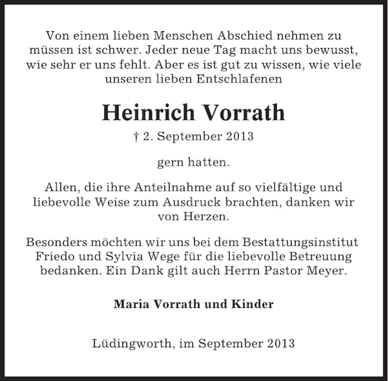 <p>Von einem lieben Menschen Abschied nehmen zu<br />müssen ist schwer. Jeder neue Tag macht uns bewusst,<br />wie sehr er uns fehlt. Aber es ist gut zu wissen, wie viele<br />unseren lieben Entschlafenen</p><p>Heinrich Vorrath<br />† 2. September 2013<br />gern hatten.<br />Allen, die ihre Anteilnahme auf so vielfältige und<br />liebevolle Weise zum Ausdruck brachten, danken wir<br />von Herzen.<br />Besonders möchten wir uns bei dem Bestattungsinstitut<br />Friedo und Sylvia Wege für die liebevolle Betreuung<br />bedanken. Ein Dank gilt auch Herrn Pastor Meyer.<br />Maria Vorrath und Kinder<br />Lüdingworth, im September 2013</p>