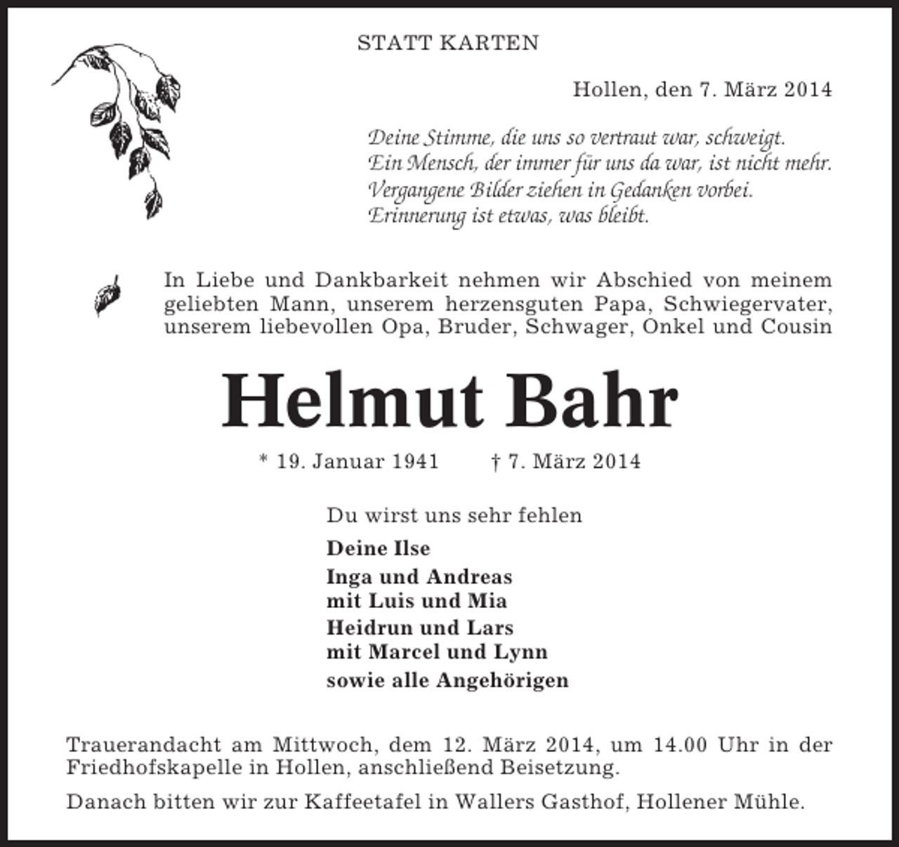 <p>STATT KARTEN<br />Hollen, den 7. März 2014</p><p>Deine Stimme, die uns so vertraut war, schweigt.<br />Ein Mensch, der immer für uns da war, ist nicht mehr.<br />Vergangene Bilder ziehen in Gedanken vorbei.<br />Erinnerung ist etwas, was bleibt.<br />In Liebe und Dankbarkeit nehmen wir Abschied von meinem<br />geliebten Mann, unserem herzensguten Papa, Schwiegervater,<br />unserem liebevollen Opa, Bruder, Schwager, Onkel und Cousin</p><p>Helmut Bahr<br />* 19. Januar 1941</p><p>† 7. März 2014</p><p>Du wirst uns sehr fehlen<br />Deine Ilse<br />Inga und Andreas<br />mit Luis und Mia<br />Heidrun und Lars<br />mit Marcel und Lynn<br />sowie alle Angehörigen<br />Trauerandacht am Mittwoch, dem 12. März 2014, um 14.00 Uhr in der<br />Friedhofskapelle in Hollen, anschließend Beisetzung.<br />Danach bitten wir zur Kaffeetafel in Wallers Gasthof, Hollener Mühle.</p>
