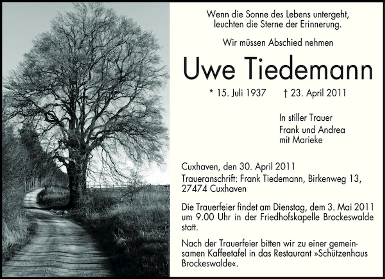 <p>Wenn die Sonne des Lebens untergeht, leuchten die Sterne der Erinnerung. Wir müssen Abschied nehmen</p><p>Uwe Tiedemann<br />* 15. Juli 1937 † 23. April 2011 In stiller Trauer Frank und Andrea mit Marieke Cuxhaven, den 30. April 2011 Traueranschrift: Frank Tiedemann, Birkenweg 13, 27474 Cuxhaven Die Trauerfeier findet am Dienstag, dem 3. Mai 2011 um 9.00 Uhr in der Friedhofskapelle Brockeswalde statt. Nach der Trauerfeier bitten wir zu einer gemeinsamen Kaffeetafel in das Restaurant »Schützenhaus Brockeswalde«.</p>