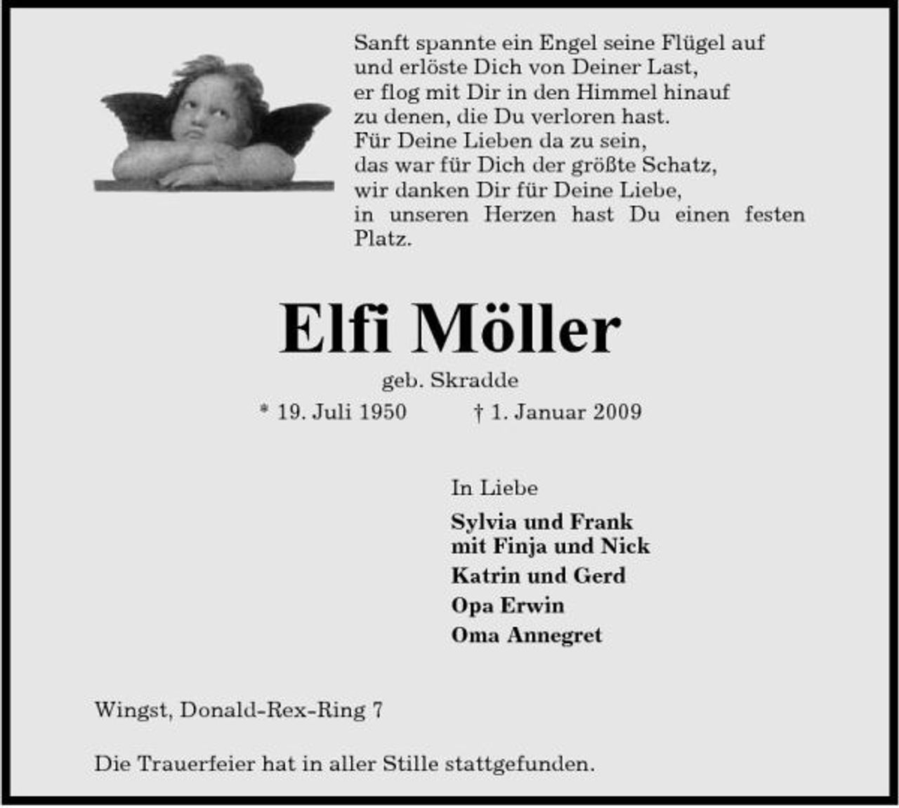 <p>Sanft spannte ein Engel seine Flügel auf und erlöste Dich von Deiner Last, er flog mit Dir in den Himmel hinauf zu denen, die Du verloren hast. Für Deine Lieben da zu sein, das war für Dich der größte Schatz, wir danken Dir für Deine Liebe, in unseren Herzen hast Du einen festen Platz.</p><p>Elfi Möller<br />geb. Skradde * 19. Juli 1950 † 1. Januar 2009 In Liebe Sylvia und Frank mit Finja und Nick Katrin und Gerd Opa Erwin Oma Annegret</p><p>Wingst, Donald-Rex-Ring 7 Die Trauerfeier hat in aller Stille stattgefunden.</p>
