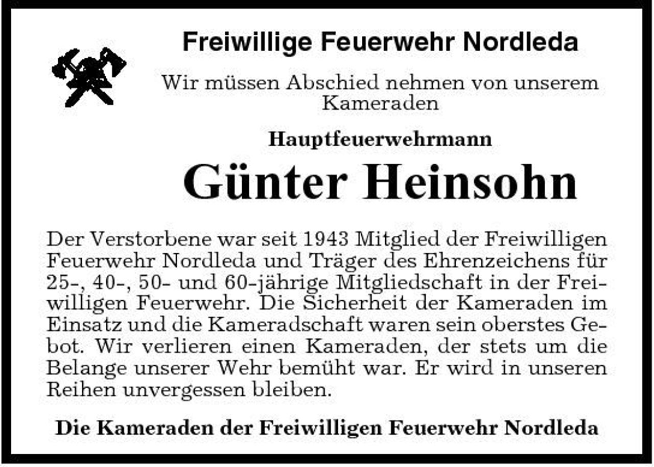 <p>Freiwillige Feuerwehr Nordleda<br />Wir müssen Abschied nehmen von unserem Kameraden Hauptfeuerwehrmann</p><p>Günter Heinsohn<br />Der Verstorbene war seit 1943 Mitglied der Freiwilligen Feuerwehr Nordleda und Träger des Ehrenzeichens für 25-, 40-, 50- und 60-jährige Mitgliedschaft in der Freiwilligen Feuerwehr. Die Sicherheit der Kameraden im Einsatz und die Kameradschaft waren sein oberstes Gebot. Wir verlieren einen Kameraden, der stets um die Belange unserer Wehr bemüht war. Er wird in unseren Reihen unvergessen bleiben. Die Kameraden der Freiwilligen Feuerwehr Nordleda</p>