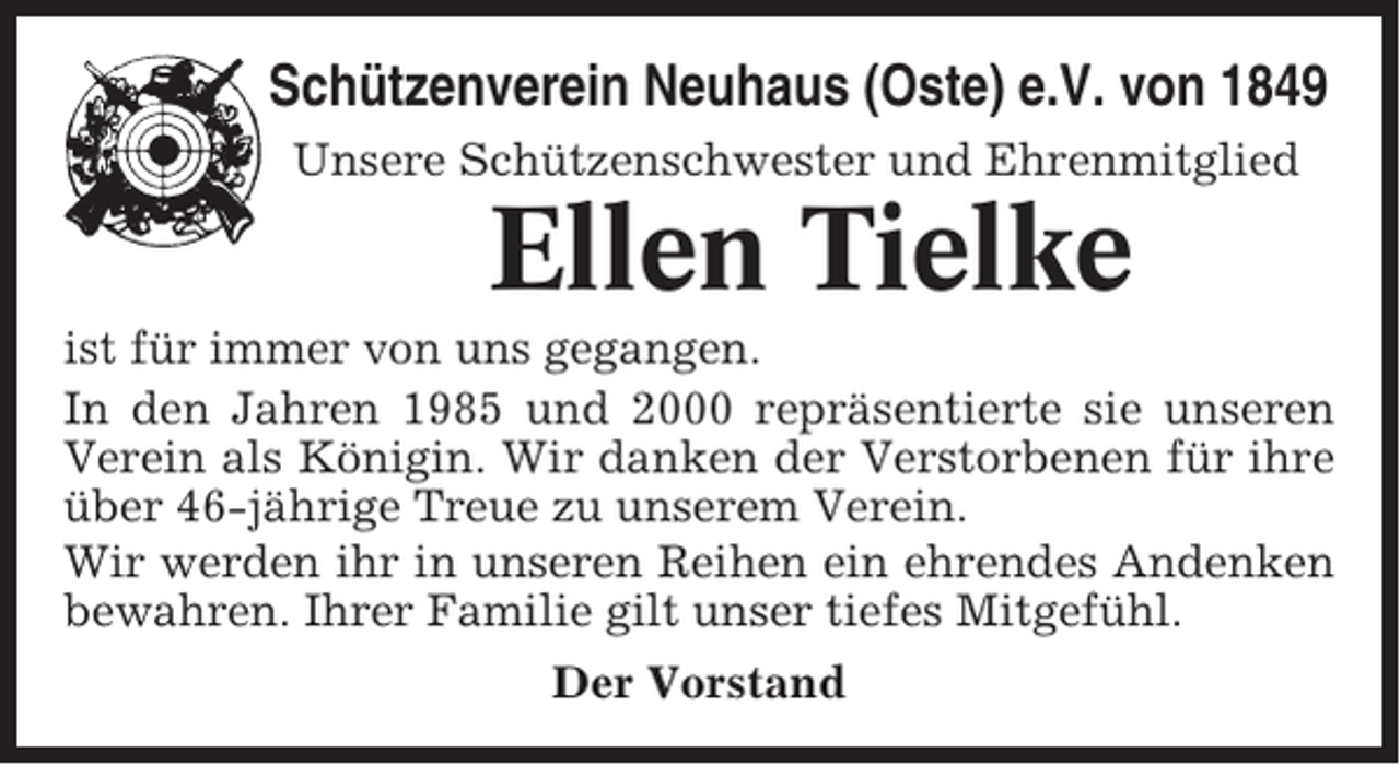 <p>Schützenverein Neuhaus (Oste) e.V. von 1849<br />Unsere Schützenschwester und Ehrenmitglied</p><p>Ellen Tielke<br />ist für immer von uns gegangen.<br />In den Jahren 1985 und 2000 repräsentierte sie unseren<br />Verein als Königin. Wir danken der Verstorbenen für ihre<br />über 46-jährige Treue zu unserem Verein.<br />Wir werden ihr in unseren Reihen ein ehrendes Andenken<br />bewahren. Ihrer Familie gilt unser tiefes Mitgefühl.<br />Der Vorstand</p>