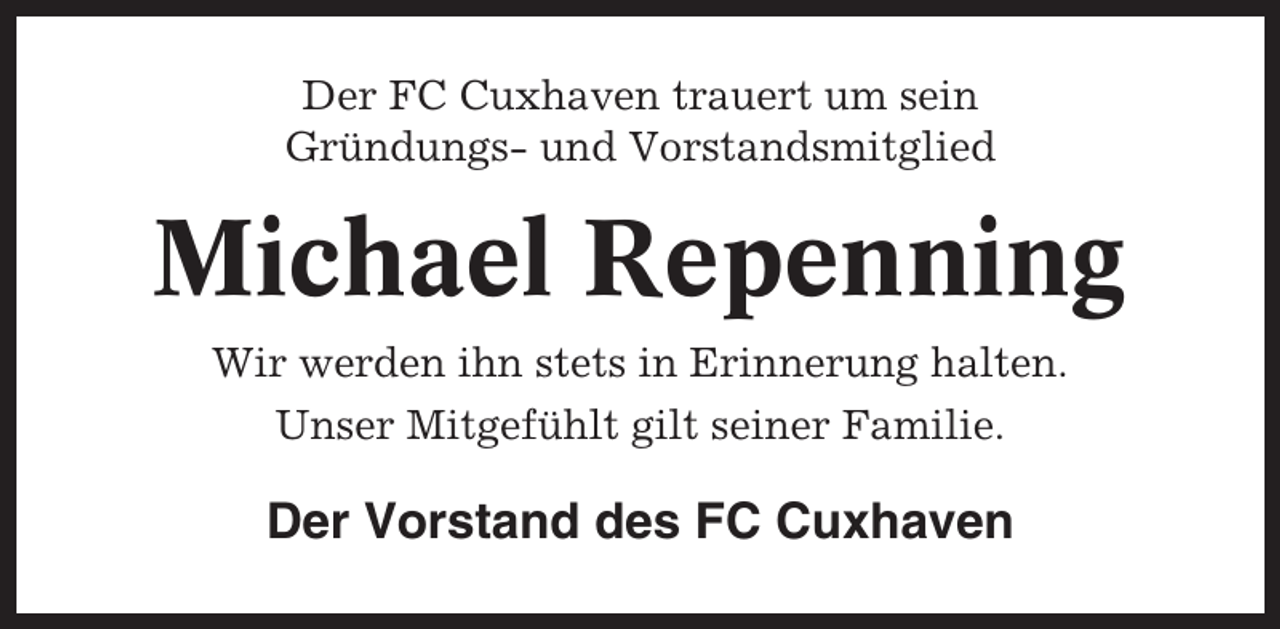 <p>Der FC Cuxhaven trauert um sein<br />Gründungs- und Vorstandsmitglied</p><p>Michael Repenning<br />Wir werden ihn stets in Erinnerung halten.<br />Unser Mitgefühlt gilt seiner Familie.</p><p>Der Vorstand des FC Cuxhaven</p>