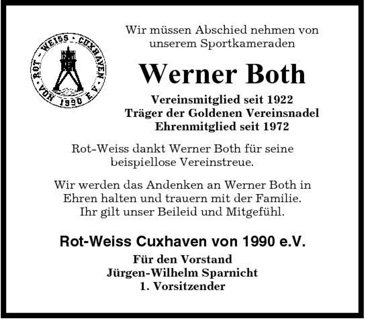 <p>Wir müssen Abschied nehmen von unserem Sportkameraden</p><p>Werner Both<br />Vereinsmitglied seit 1922 Träger der Goldenen Vereinsnadel Ehrenmitglied seit 1972 Rot-Weiss dankt Werner Both für seine beispiellose Vereinstreue. Wir werden das Andenken an Werner Both in Ehren halten und trauern mit der Familie. Ihr gilt unser Beileid und Mitgefühl.</p><p>Rot-Weiss Cuxhaven von 1990 e.V.<br />Für den Vorstand Jürgen-Wilhelm Sparnicht 1. Vorsitzender</p>