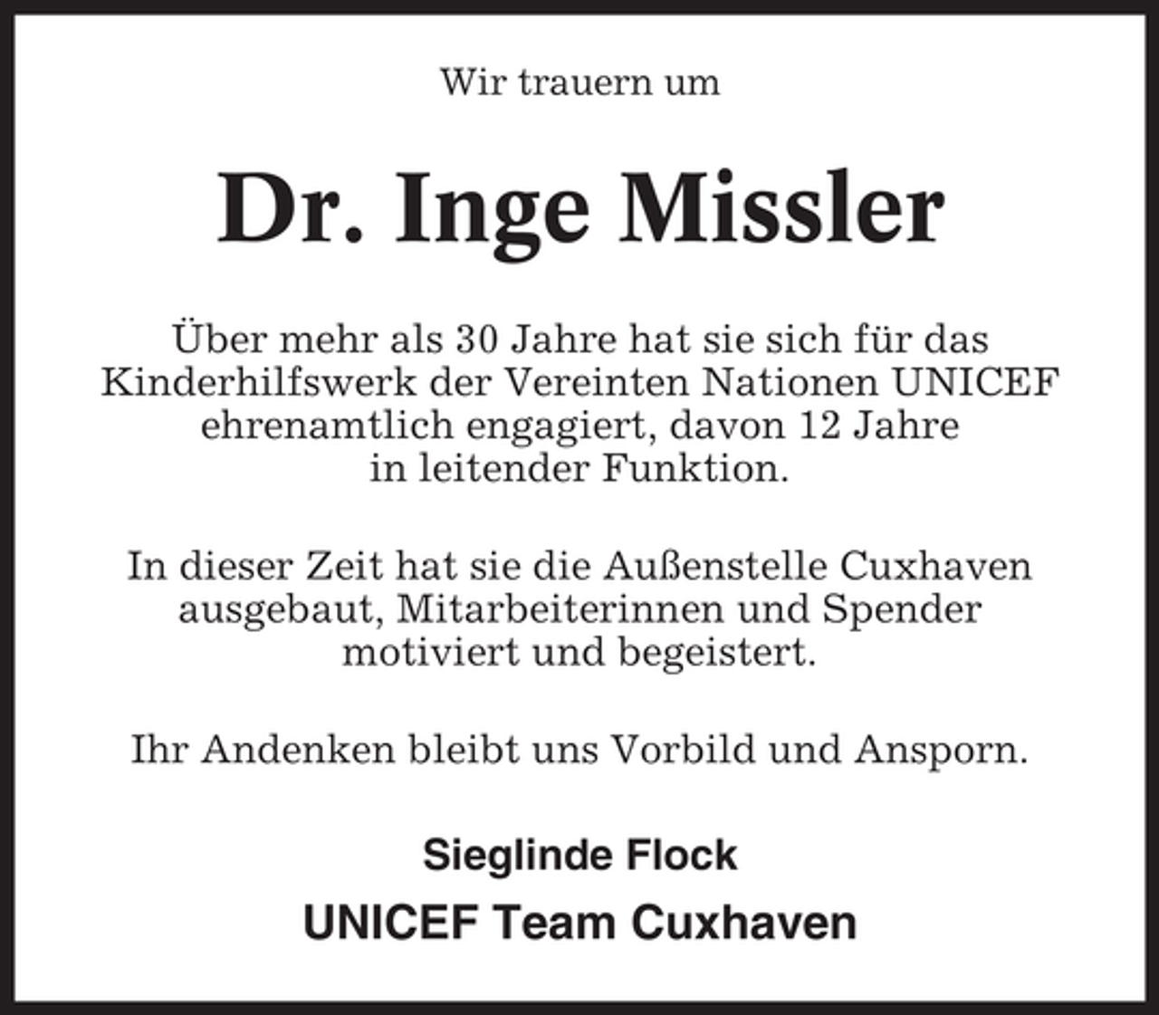 <p>Wir trauern um</p><p>Dr. Inge Missler<br />Über mehr als 30 Jahre hat sie sich für das<br />Kinderhilfswerk der Vereinten Nationen UNICEF<br />ehrenamtlich engagiert, davon 12 Jahre<br />in leitender Funktion.<br />In dieser Zeit hat sie die Außenstelle Cuxhaven<br />ausgebaut, Mitarbeiterinnen und Spender<br />motiviert und begeistert.<br />Ihr Andenken bleibt uns Vorbild und Ansporn.</p><p>Sieglinde Flock</p><p>UNICEF Team Cuxhaven</p>